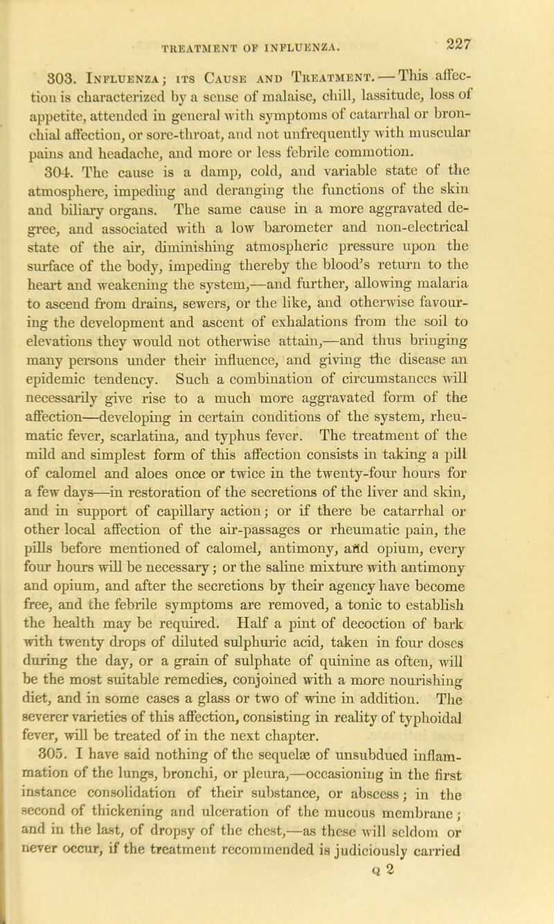 TKKATMENT OF INFLUENZA. 803. Influenza; its Cause and Treatment. — This affec- tion is characterized by a sense of malaise, chill, lassitude, loss of appetite, attended in general with symptoms of catarrhal or bron- chial affection, or sore-throat, and not unfrequently with muscular pains and headache, and more or less febrile commotion. 304. The cause is a damp, cold, and variable state of the atmosphere, impeding and deranging the functions of the skin and biliary organs. The same cause in a more aggravated de- gree, and associated with a low barometer and non-electrical state of the air, diminishing atmospheric pressure upon the surface of the body, impeding thereby the blood's return to the heart and weakening the system,—and further, allowing malaria to ascend from drains, sewers, or the like, and otherwise favour- ing the development and ascent of exhalations from the soil to elevations they would not otherwise attain,—and thus bringing many persons under their influence, and giving the disease an epidemic tendency. Such a combination of circumstances will necessarily give rise to a much more aggravated form of the affection—developing in certain conditions of the system, rheu- matic fever, scarlatina, and typhus fever. The treatment of the mild and simplest form of this affection consists in taking a pill of calomel and aloes once or twice in the twenty-four hours for a few days—in restoration of the secretions of the liver and skin, and in support of capillary action; or if there be catarrhal or other local affection of the air-passages or rheumatic pain, the pills before mentioned of calomel, antimony, aild opium, every four hours will be necessary; or the saline mixture with antimony and opium, and after the secretions by their agency have become free, and the febrile symptoms are removed, a tonic to establish the health may be required. Half a pint of decoction of bark with twenty drops of diluted sulphuric acid, taken in four doses during the day, or a grain of sulphate of quinine as often, will be the most suitable remedies, conjoined with a more nourishing diet, and in some cases a glass or two of wine in addition. The severer varieties of this affection, consisting in reality of typhoidal fever, will be treated of in the next chapter. 305. I have said nothing of the sequelae of unsubdued inflam- mation of the lungs, bronchi, or pleura,—occasioning in the first instance consolidation of their substance, or abscess; in the second of thickening and ulceration of the mucous membrane; and in the last, of dropsy of the chest,—as these will seldom or never occur, if the treatment recommended is judiciously carried Q2