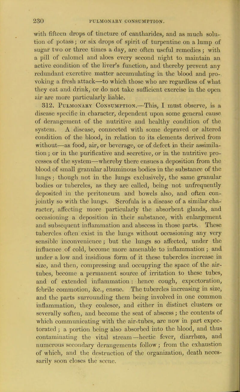 with fifteen drops of tincture of cantharides, and as much solu- tion of potass; or six drops of spirit of turpentine on a lump of sugar two or three times a day, are often useful remedies; with a pill of calomel and aloes every second night to maintain an active condition of the liver's function, and therehy prevent any redundant excretive matter accumulating in the blood and pro- voking a fresh attack—to which those Avho are regardless of what they eat and drink, or do not take sufficient exercise in the open air are more particularly liable. 312. Pulmonary Consumption.—This, I must observe, is a disease specific in character, dependent upon some general cause of derangement of the nutritive and healthy condition of the system. A disease, connected with some depraved or altered condition of the blood, in relation to its elements derived from without—as food, air, or beverage, or of defect in their assimila- tion ; or in the purificative and secretive, or in the nutritive pro- cesses of the system—whereby there ensues a deposition from the blood of small granular albuminous bodies in the substance of the lungs; though not in the lungs exclusively, the same granular bodies or tubercles, as they are called, being not unfrequently deposited in the peritoneum and bowels also, and often con- jointly so with the lungs. Scrofula is a disease of a similar cha- racter, affecting more particularly the absorbent glands, and occasioning a deposition in their substance, with enlargement and subsequent inflammation and abscess in those parts. These tubercles often exist in the lungs without occasioning any very sensible inconvenience; but the lungs so affected, under the influence of cold, become more amenable to inflammation; and under a low and insidious form of it these tubercles increase in size, and then, compressing and occupying the space of the air- tubes, become a permanent source of irritation to these tubes, and of extended inflammation: hence cough, expectoration, febrile commotion, &c, ensue. The tubercles increasing in size, and the parts surrounding them being involved in one common inflammation, they coalesce, and either in distinct clusters or severally soften, and become the seat of abscess; the contents of whicb communicating with the air-tubes, are now in part expec- torated ; a portion being also absorbed into the blood, and thus contaminating the vital stream—hectic fever, diarrhoea, and numerous secondary derangements follow; from the exhaustion of which, and the destruction of the organization, death neces- sarily soon closes the scene.