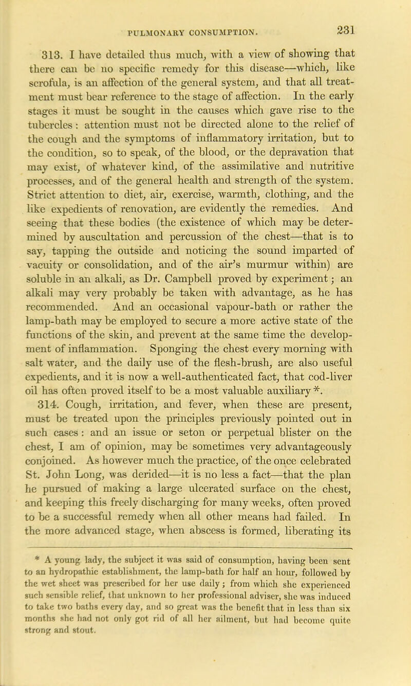 313. I have detailed thus much, with a view of showing that there can be no specific remedy for this disease—which, like scrofula, is an affection of the general system, and that all treat- ment must bear reference to the stage of affection. In the early stages it must be sought in the causes which gave rise to the tubercles : attention must not be directed alone to the relief of the coxigh and the symptoms of inflammatory irritation, but to the condition, so to speak, of the blood, or the depravation that may exist, of whatever kind, of the assimilative and nutritive processes, and of the general health and strength of the system. Strict attention to diet, air, exercise, warmth, clothing, and the like expedients of renovation, are evidently the remedies. And seeing that these bodies (the existence of which may be deter- mined by auscultation and percussion of the chest—that is to say, tapping the outside and noticing the sound imparted of vacuity or consolidation, and of the air's murmur within) are soluble in an alkali, as Dr. Campbell proved by experiment; an alkali may very probably be taken with advantage, as he has recommended. And an occasional vapour-bath or rather the lamp-bath may be employed to secure a more active state of the functions of the skin, and prevent at the same time the develop- ment of inflammation. Sponging the chest every morning with salt water, and the daily use of the flesh-brush, are also useful expedients, and it is now a well-authenticated fact, that cod-liver oil has often proved itself to be a most valuable auxiliary *. 314. Cough, irritation, and fever, when these are present, must be treated upon the principles previously pointed out in such cases: and an issue or seton or perpetual blister on the chest, I am of opinion, may be sometimes very advantageously conjoined. As however much the practice, of the once celebrated St. John Long, was derided—it is no less a fact—that the plan he pursued of making a large ulcerated surface on the chest, and keeping this freely discharging for many weeks, often proved to be a successful remedy when all other means had failed. In the more advanced stage, when abscess is formed, liberating its * A young lady, the subject it was said of consumption, having been sent to an hydropathic establishment, the lamp-bath for half an hour, followed by the wet sheet was prescribed for her use daily; from which she experienced such sensible relief, that unknown to her professional adviser, she was induced to take two baths every day, and so great was the benefit that in less than six months she had not only got rid of all her ailment, but had become quite strong and stout.