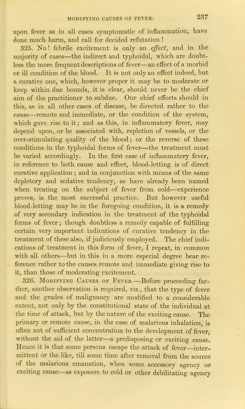 MODIFYING CAUSES OP FEVER. upon fever as in all cases symptomatic of inflammation, have done much harm, and call for decided refutation ! 325. No! febrile excitement is only an effect, and in the majority of cases—the indirect and typhoidal, which are doubt- less the more frequent descriptions of fever—an effect of a morbid or ill condition of the blood. It is not only an effect indeed, but a curative one, which, however proper it may be to moderate or keep within due bounds, it is clear, should never be the chief aim of the practitioner to subdue. Our chief efforts shoidd in this, as in all other cases of disease, be directed rather to the cause—remote and immediate, or the condition of the system, which gave rise to it; and as this, in inflammatory fever, may depend upon, or be associated with, repletion of vessels, or the over-stimulating quality of the blood; or the reverse of these conditions in the typhoidal forms of fever—the treatment must be varied accordingly. In the first case of inflammatory fever, in reference to both cause and effect, blood-letting is of direct curative application; and in conjunction with means of the same depletory and sedative tendency, as have already been named when treating on the subject of fever from cold—experience proves, is the most successful practice. But however useful blood-letting may be in the foregoing condition, it is a remedy of very secondary indication in the treatment of the typhoidal forms of fever; though doubtless a remedy capable of fulfilling certain very important indications of curative tendency in the treatment of these also, if judiciously employed. The chief indi- cations of treatment in this form of fever, I repeat, in common with all others—but in this in a more especial degree bear re- ference rather to the causes remote and immediate giving rise to it, than those of moderating excitement. 326. Modifying Causes of Fever.—Before proceeding far- ther, another observation is required, viz., that the type of fever and the grades of malignancy are modified to a considerable extent, not only by the constitutional state of the individual at the time of attack, but by the nature of the exciting cause. The primary or remote cause, in the case of malarious inhalation, is often not of sufficient concentration to the development of fever, without the aid of the latter—a predisposing or exciting cause. Hence it is that some persons escape the attack of fever—inter- mittent or the like, till some time after removal from the source of the malarious emanation, when some accessory agency or exciting cause—as exposure to cold or other debilitating agency