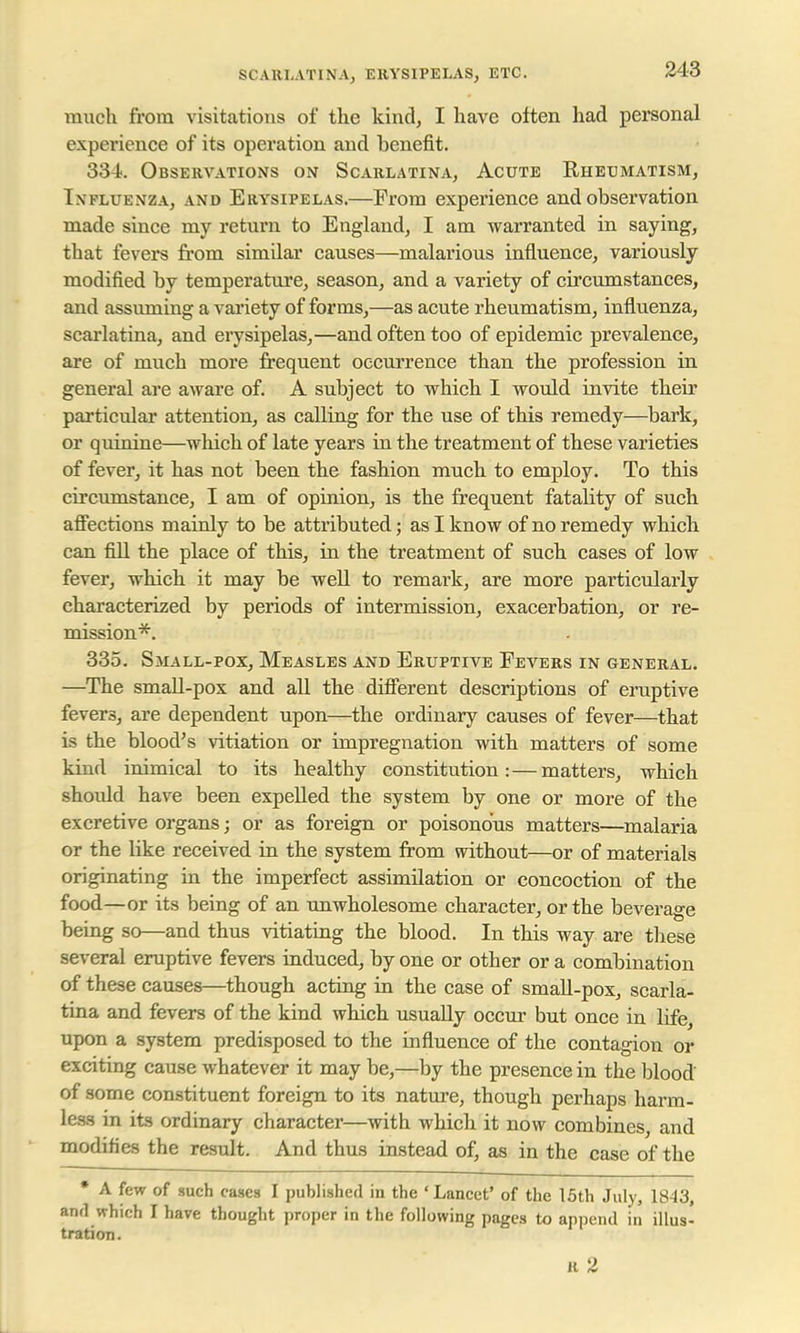 SCARLATINA, ERYSIPELAS, ETC. much from visitations of the kind, I have often had personal experience of its operation and benefit. 334. Observations on Scarlatina, Acute Rheumatism, In fluenza, and Erysipelas.—From experience and observation made since my return to England, I am warranted in saying, that fevers from simdar causes—malarious influence, variously modified by temperature, season, and a variety of circumstances, and assuming a variety of forms,—as acute rheumatism, influenza, scarlatina, and erysipelas,—and often too of epidemic prevalence, are of much more frequent occurrence than the profession in general are aware of. A subject to which I would invite their particular attention, as calling for the use of this remedy—bark, or quinine—which of late years in the treatment of these varieties of fever, it has not been the fashion much to employ. To this circumstance, I am of opinion, is the frequent fatality of such affections mainly to be attributed; as I know of no remedy which can fill the place of this, in the treatment of such cases of low fever, which it may be well to remark, are more particularly characterized by periods of intermission, exacerbation, or re- mission*. 335. Small-pox, Measles and Eruptive Fevers in general. —The small-pox and all the different descriptions of eruptive fevers, are dependent upon—the ordinary causes of fever—that is the blood's vitiation or impregnation with matters of some kind inimical to its healthy constitution:—matters, which shoidd have been expelled the system by one or more of the excretive organs; or as foreign or poisonous matters—malaria or the like received in the system from without—or of materials originating in the imperfect assimilation or concoction of the food—or its being of an unwholesome character, or the beverage being so—and thus vitiating the blood. In this way are these several eruptive fevers induced, by one or other or a combination of these causes—though acting in the case of small-pox, scarla- tina and fevers of the kind which usually occur but once in life, upon a system predisposed to the influence of the contagion or exciting cause whatever it may be,—by the presence in the blood of some constituent foreign to its nature, though perhaps harm- less in its ordinary character—with which it now combines, and modifies the result. And thus instead of, as in the case of the * A few of such cases I published in the ' Lancet' of the 15th July, 1843, and which I have thought proper in the following pages to append in illus- tration. R 2