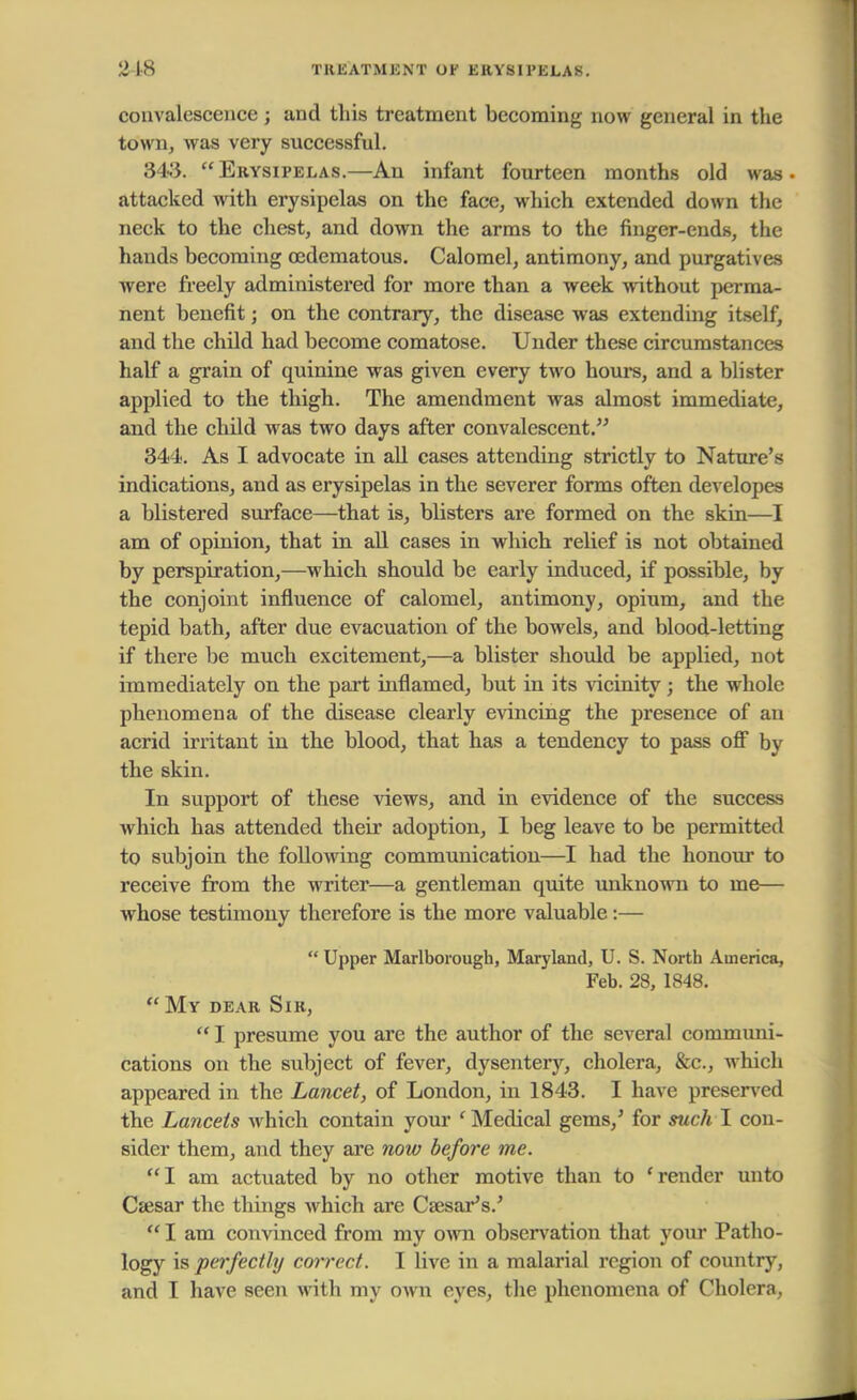 2 18 TREATMENT UK ERYSIPELAS. convalescence; and this treatment becoming now general in the town, was very successful. 343. Erysipelas.—An infant fourteen months old was- attacked with erysipelas on the face, which extended down the neck to the chest, and down the arms to the finger-ends, the hands becoming oedematous. Calomel, antimony, and purgatives were freely administered for more than a week without perma- nent benefit; on the contrary, the disease was extending itself, and the child had become comatose. Under these circumstances half a grain of quinine was given every two hours, and a blister applied to the thigh. The amendment was almost immediate, and the child was two days after convalescent. 344. As I advocate in all cases attending strictly to Nature's indications, and as erysipelas in the severer forms often developes a blistered surface—that is, blisters are formed on the skin—I am of opinion, that in all cases in which relief is not obtained by perspiration,—which should be early induced, if possible, by the conjoint influence of calomel, antimony, opium, and the tepid bath, after due evacuation of the bowels, and blood-letting if there be much excitement,—a blister should be applied, not immediately on the part inflamed, but in its vicinity; the whole phenomena of the disease clearly evincing the presence of an acrid irritant in the blood, that has a tendency to pass off by the skin. In support of these views, and in evidence of the success which has attended their adoption, I beg leave to be permitted to subjoin the following communication—I had the honour to receive from the writer—a gentleman quite unknown to me— whose testimony therefore is the more valuable :—  Upper Marlborough, Maryland, U. S. North America, Feb. 28, 1848.  My dear Sir,  I presume you are the author of the several communi- cations on the subject of fever, dysentery, cholera, &c, which appeared in the Lancet, of London, in 1843. I have preserved the Lancets which contain your ' Medical gems/ for such I con- sider them, and they are now before me. I am actuated by no other motive than to 'render unto Caesar the things which are Caesar's.'  I am convinced from my own observation that your Patho- logy is perfectly correct. I live in a malarial region of country, and I have seen with my own eyes, the phenomena of Cholera,