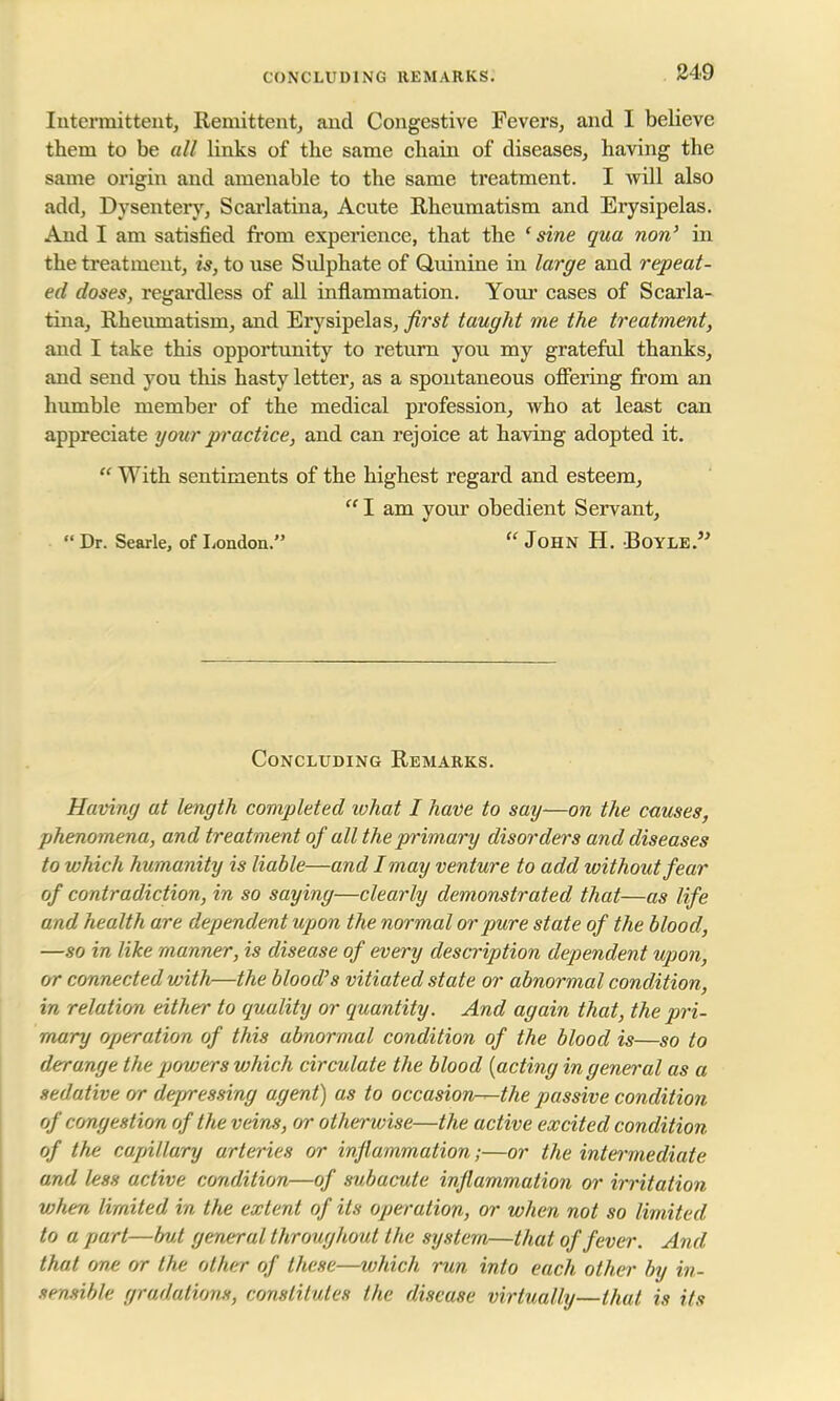 Intermittent, Remittent, and Congestive Fevers, and I believe them to be all links of the same chain of diseases, having the same origin and amenable to the same treatment. I will also add, Dysentery, Scarlatina, Acute Rheumatism and Erysipelas. And I am satisfied from experience, that the 'sine qua non' in the treatment, is, to use Sidphate of Quinine in large and repeat- ed doses, regardless of all inflammation. Your cases of Scarla- tina, Rheumatism, and Erysipelas, first taught me the treatment, and I take this opportunity to return you my grateful thanks, and send you this hasty letter, as a spontaneous offering from an humble member of the medical profession, who at least can appreciate your practice, and can rejoice at having adopted it.  With sentiments of the highest regard and esteem,  I am your obedient Servant,  Dr. Searle, of London.  John H. Boyle. Concluding Remarks. Having at length completed what I have to say—on the causes, phenomena, and treatment of all the primary disorders and diseases to which humanity is liable—and I may venture to add without fear of contradiction, in so saying—clearly demonstrated that—as life and health are dependent upon the normal or pure state of the blood, —so in like manner, is disease of every description dependent upon, or connected with—the blood's vitiated state or abnormal condition, in relation either to quality or quantity. And again that, the pri- mary operation of this abnormal condition of the blood is—so to derange the powers which circulate the blood {acting in general as a sedative or dejrressing agent) as to occasion-^-the passive condition of congestion of the veins, or otherwise—the active excited condition of the capillary arteries or inflammation;—or the intermediate and less active condition—of subacute inflammation or irritation vj/ien limited in the extent of its operation, or when not so limited to a part—but general throughout the system—that of fever. And that one or the other of these—which run into each other by in~ temible gradations, constitutes the disease virtually—that is its