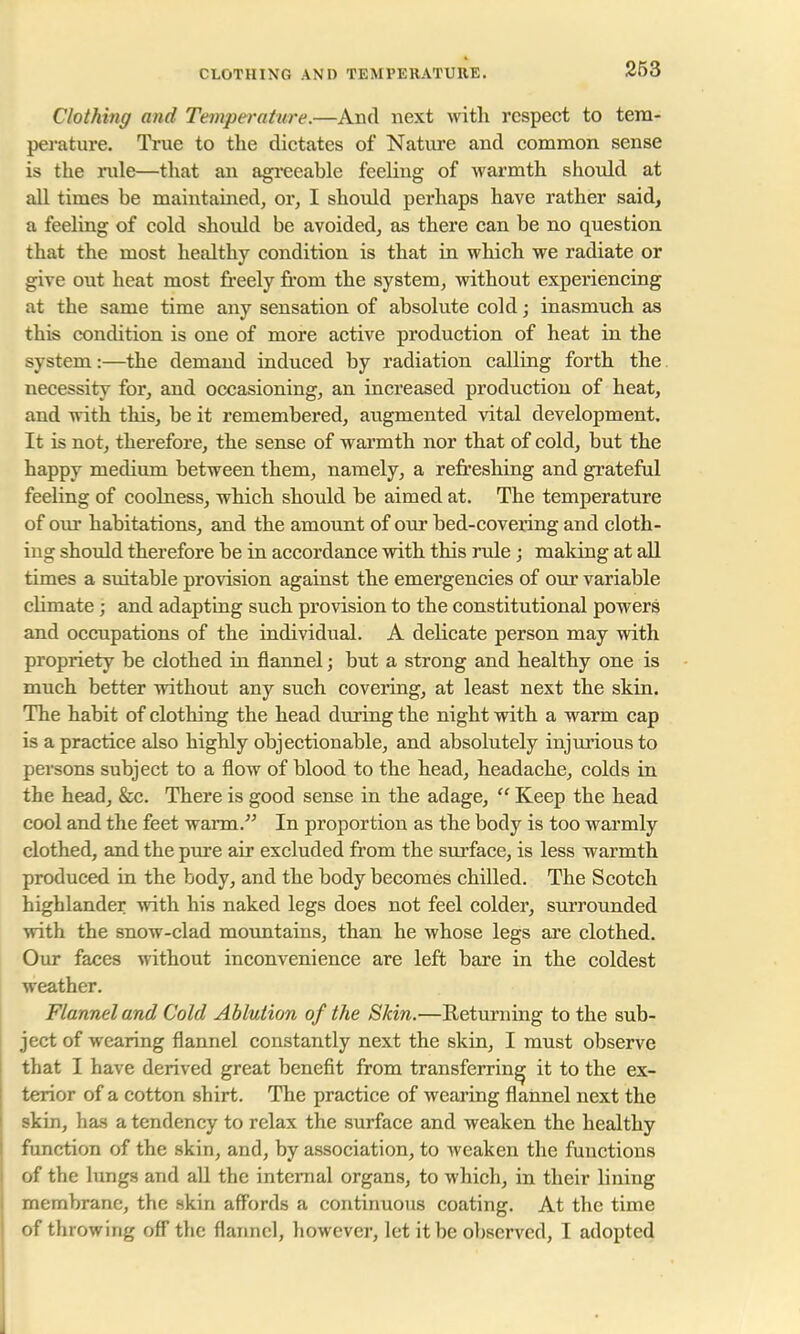 CLOTHING AND TEMPERATURE. Clothing and Temperature.—And next with respect to tem- perature. True to the dictates of Nature and common sense is the rule—that an agreeable feeling of warmth should at all times be maintained, or, I should perhaps have rather said, a feeling of cold should be avoided, as there can be no question that the most healthy condition is that in which we radiate or give out heat most freely from the system, without experiencing at the same time any sensation of absolute cold; inasmuch as this condition is one of more active production of heat in the system:—the demand induced by radiation calling forth the necessity for, and occasioning, an increased production of heat, and with this, be it remembered, augmented vital development. It is not, therefore, the sense of warmth nor that of cold, but the happy medium between them, namely, a refreshing and grateful feeling of coolness, which should be aimed at. The temperature of our habitations, and the amount of our bed-covering and cloth- ing should therefore be in accordance with this rule; making at all times a suitable provision against the emergencies of our variable climate ; and adapting such provision to the constitutional powers and occupations of the individual. A delicate person may with propriety be clothed in flannel; but a strong and healthy one is much better without any such covering, at least next the skin. The habit of clothing the head during the night with a warm cap is a practice also highly objectionable, and absolutely injurious to persons subject to a flow of blood to the head, headache, colds in the head, &c. There is good sense in the adage,  Keep the head cool and the feet warm. In proportion as the body is too warmly clothed, and the pure air excluded from the surface, is less warmth produced in the body, and the body becomes chilled. The Scotch highlander with his naked legs does not feel colder, surrounded with the snow-clad mountains, than he whose legs are clothed. Our faces without inconvenience are left bare in the coldest weather. Flannel and Cold Ablution of the Skin.—Returning to the sub- ject of wearing flannel constantly next the skin, I must observe that I have derived great benefit from transferring it to the ex- terior of a cotton shirt. The practice of wearing flannel next the skin, has a tendency to relax the surface and weaken the healthy function of the skin, and, by association, to weaken the functions of the lungs and all the internal organs, to which, in their lining membrane, the skin affords a continuous coating. At the time of throwing off the flannel, however, let it be observed, I adopted