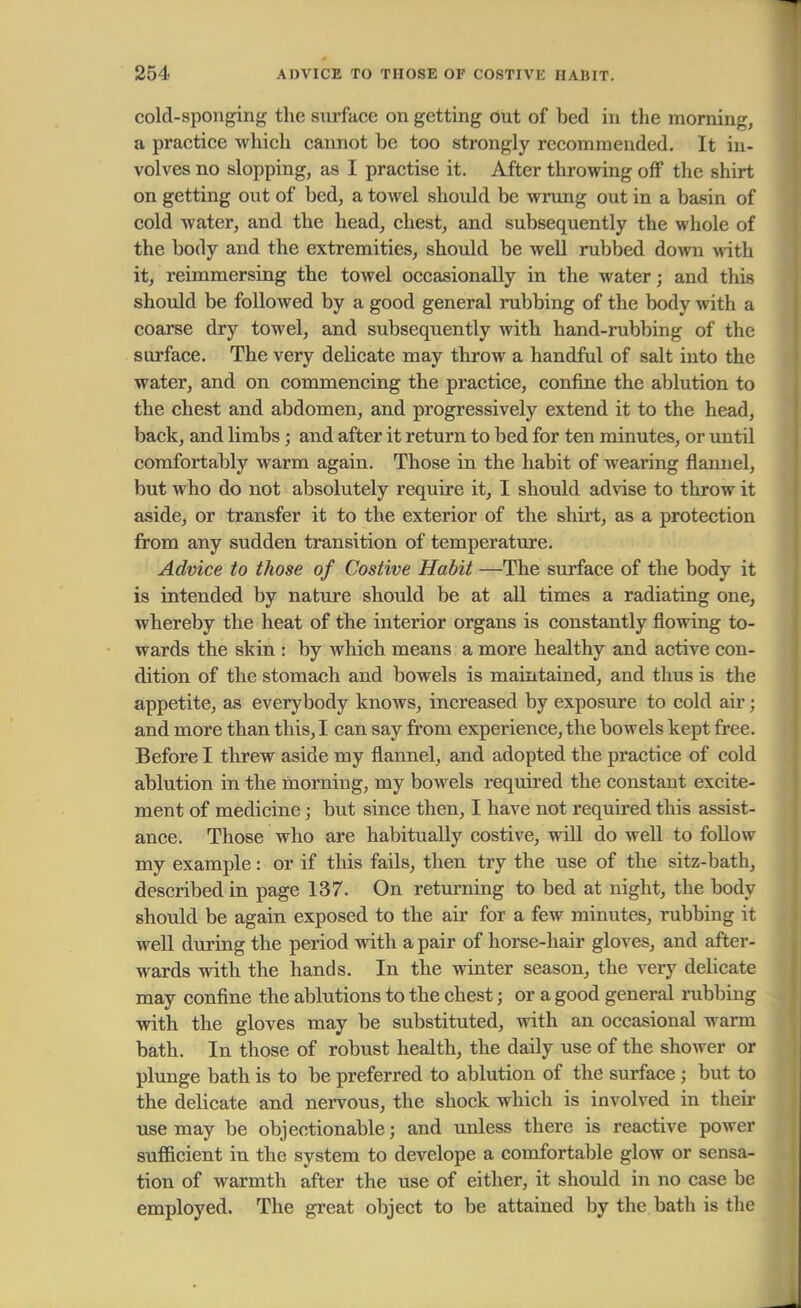 cold-sponging the surface on getting out of bed in the morning, a practice which cannot be too strongly recommended. It in- volves no slopping, as I practise it. After throwing off the shirt on getting out of bed, a towel should be wrung out in a basin of cold water, and the head, chest, and subsequently the whole of the body and the extremities, should be well rubbed down with it, reimmersing the towel occasionally in the water; and this should be followed by a good general rubbing of the body with a coarse dry towel, and subsequently with hand-rubbing of the surface. The very delicate may throw a handful of salt into the water, and on commencing the practice, confine the ablution to the chest and abdomen, and progressively extend it to the head, back, and limbs; and after it return to bed for ten minutes, or until comfortably warm again. Those in the habit of wearing flannel, but who do not absolutely require it, I should advise to throw it aside, or transfer it to the exterior of the shirt, as a protection from any sudden transition of temperature. Advice to those of Costive Habit —The surface of the body it is intended by nature should be at all times a radiating one, whereby the heat of the interior organs is constantly flowing to- wards the skin : by which means a more healthy and active con- dition of the stomach and bowels is maintained, and thus is the appetite, as everybody knows, increased by exposure to cold air; and more than this, I can say from experience, the bowels kept free. Before I threw aside my flannel, and adopted the practice of cold ablution in the morning, my bowels required the constant excite- ment of medicine; but since then, I have not required this assist- ance. Those who are habitually costive, will do well to follow my example: or if this fails, then try the use of the sitz-bath, described in page 137. On returning to bed at night, the body should be again exposed to the air for a few minutes, rubbing it well during the period with a pair of horse-hair gloves, and after- wards with the hands. In the winter season, the very delicate may confine the ablutions to the chest; or a good general rubbing with the gloves may be substituted, with an occasional warm bath. In those of robust health, the daily use of the shower or plunge bath is to be preferred to ablution of the surface { but to the delicate and nervous, the shock which is involved in their use may be objectionable; and unless there is reactive power sufficient in the system to develope a comfortable glow or sensa- tion of warmth after the use of either, it should in no case be employed. The great object to be attained by the bath is the