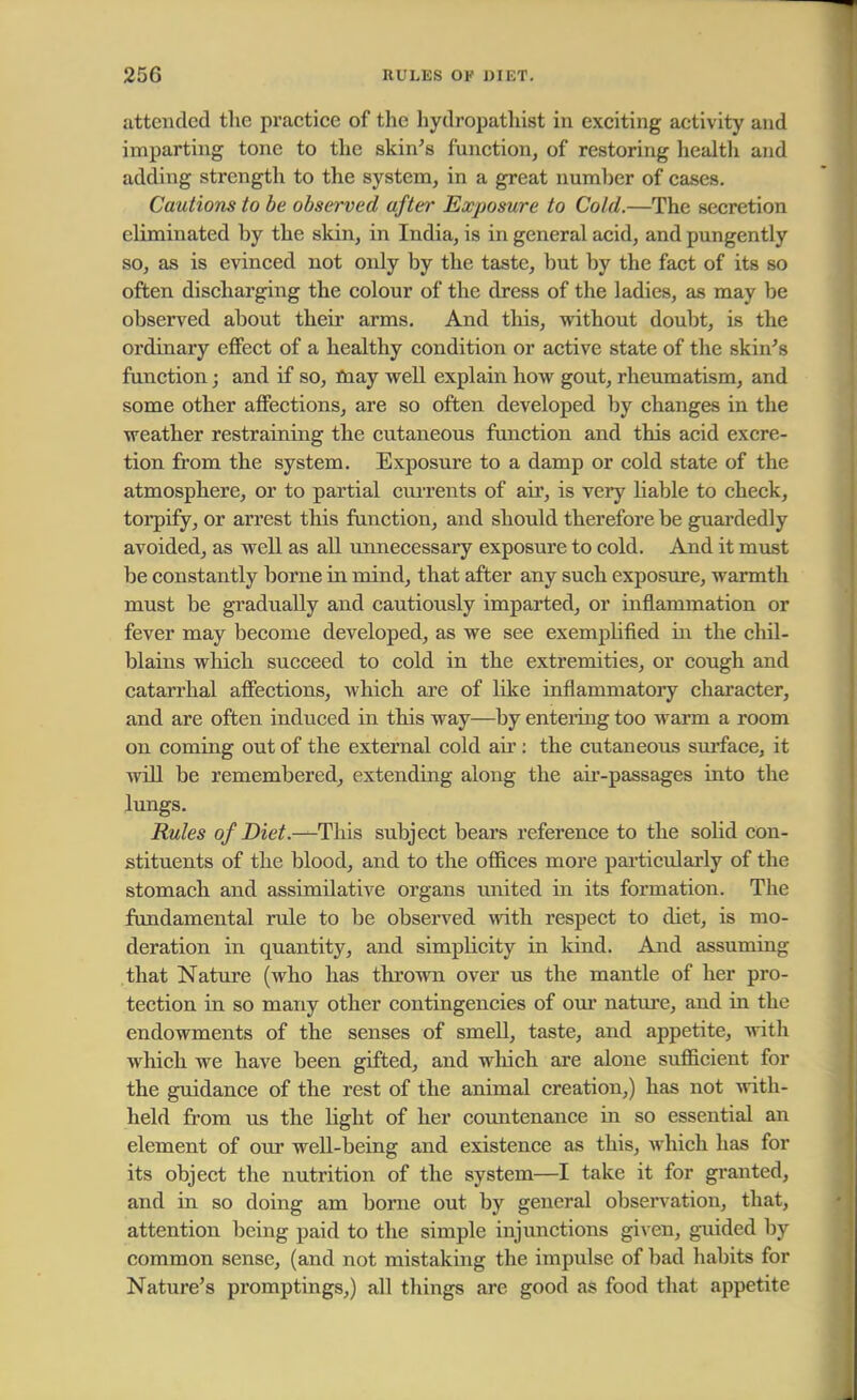 attended the practice of the hydropathist in exciting activity and imparting tone to the skin's function, of restoring health and adding strength to the system, in a great number of cases. Cautions to be observed after Exposure to Cold.—The secretion eliminated by the skin, in India, is in general acid, and pun gently so, as is evinced not only by the taste, but by the fact of its so often discharging the colour of the dress of the ladies, as may be observed about their arms. And this, without doubt, is the ordinary effect of a healthy condition or active state of the skin's function; and if so, may well explain how gout, rheumatism, and some other affections, are so often developed by changes in the weather restraining the cutaneous function and this acid excre- tion from the system. Exposure to a damp or cold state of the atmosphere, or to partial currents of air, is very liable to check, torpify, or arrest this function, and should therefore be guardedly avoided, as well as all unnecessary exposure to cold. And it must be constantly borne in mind, that after any such exposure, warmth must be gradually and cautiously imparted, or inflammation or fever may become developed, as we see exempbfied in the chil- blains which succeed to cold in the extremities, or cough and catarrhal affections, which are of like inflammatory character, and are often induced in this way—by entering too warm a room on coming out of the external cold ah': the cutaneous surface, it will be remembered, extending along the air-passages into the lungs. Rules of Diet.-^-This subject bears reference to the solid con- stituents of the blood, and to the offices more particularly of the stomach and assimilative organs united in its formation. The fundamental rule to be observed with respect to diet, is mo- deration in quantity, and simplicity in kind. And assuming that Nature (who has thrown over us the mantle of her pro- tection in so many other contingencies of our nature, and in the endowments of the senses of smell, taste, and appetite, with which we have been gifted, and which are alone sufficient for the guidance of the rest of the animal creation,) has not with- held from us the light of her countenance hi so essential an element of our well-being and existence as this, which has for its object the nutrition of the system—I take it for granted, and in so doing am borne out by general observation, that, attention being paid to the simple injunctions given, guided by common sense, (and not mistaking the impulse of bad habits for Nature's promptings,) all things are good as food that appetite