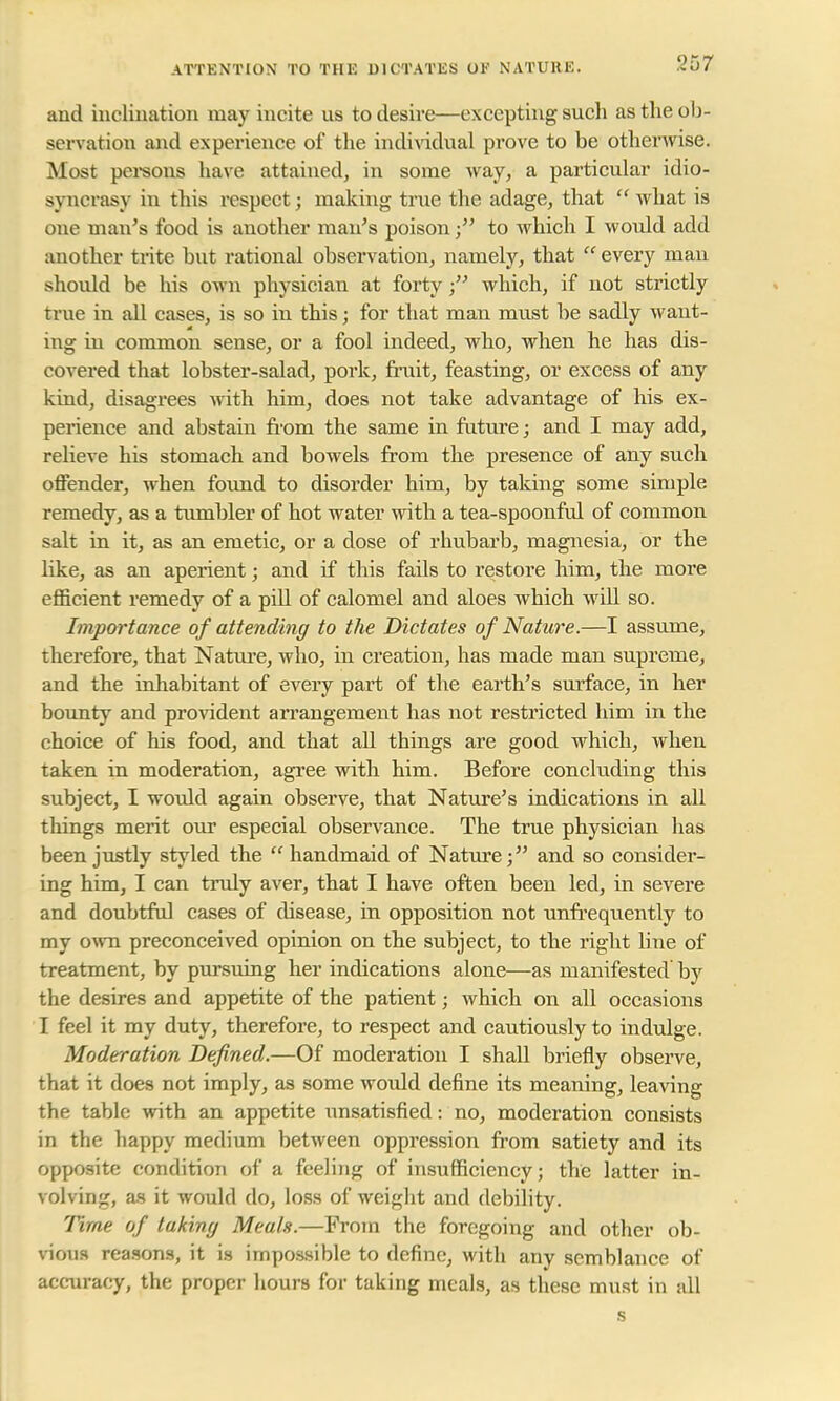 ATTENTION TO THE DICTATES OK NATURE. 267 and inclination may incite us to desire—excepting such as the ob- servation and experience of the individual prove to be otherwise. Most persons have attained, in some way, a particular idio- syncrasy in this respect; making true the adage, that  what is one man's food is another man's poison to which I would add another trite but rational observation, namely, that  every man should be his own physician at forty; which, if not strictly true in all cases, is so in this; for that man must be sadly want- ing in common sense, or a fool indeed, who, when he has dis- covered that lobster-salad, pork, fruit, feasting, or excess of any kind, disagrees with him, does not take advantage of his ex- perience and abstain from the same in future; and I may add, relieve his stomach and bowels from the presence of any such offender, when found to disorder him, by taking some simple remedy, as a tumbler of hot water with a tea-spoonful of common salt in it, as an emetic, or a dose of rhubarb, magnesia, or the like, as an aperient; and if this fails to restore him, the more efficient remedy of a pill of calomel and aloes which will so. Importance of attending to the Dictates of Nature.—I assume, therefore, that Nature, who, in creation, has made man supreme, and the inhabitant of every part of the earth's surface, in her bounty and provident arrangement has not restricted him in the choice of his food, and that all things are good which, when taken in moderation, agree with him. Before concluding this subject, I would again observe, that Nature's indications in all things merit our especial observance. The true physician has been justly styled the  handmaid of Nature; and so consider- ing him, I can truly aver, that I have often been led, in severe and doubtful cases of disease, in opposition not unfrequently to my own preconceived opinion on the subject, to the right line of treatment, by pursuing her indications alone—as manifested by the desires and appetite of the patient; which on all occasions I feel it my duty, therefore, to respect and cautiously to indulge. Moderation Defined.—Of moderation I shall briefly observe, that it does not imply, as some woidd define its meaning, leaving the table with an appetite unsatisfied: no, moderation consists in the happy medium between oppression from satiety and its opposite condition of a feeling of insufficiency; the latter in- volving, as it would do, loss of weight and debility. Time of taking Meals.—From the foregoing and other ob- vious reasons, it is impossible to define, with any semblance of accuracy, the proper hours for taking meals, as these must in all s