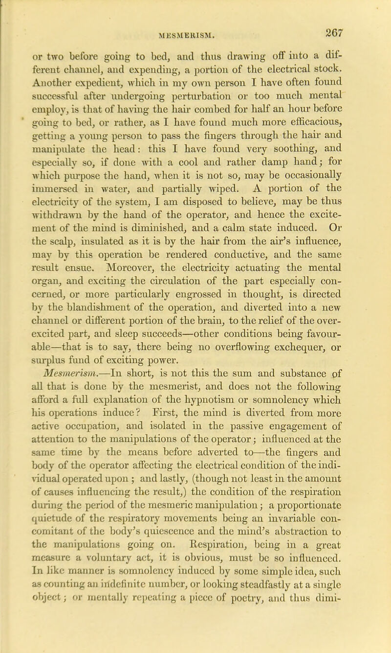 M KS.UEKISM. or two before going to bed, and thus drawing off into a dif- ferent channel, and expending, a portion of the electrical stock. Another expedient, which in my own person I have often found successful after undergoing perturbation or too much mental employ, is that of having the hair combed for half an hour before going to bed, or rather, as I have found much more efficacious, getting a young person to pass the fingers through the hair and manipidate the head: this I have found very soothing, and especially so, if done with a cool and rather damp hand; for which purpose the hand, when it is not so, may be occasionally immersed in water, and partially wiped. A portion of the electricity of the system, I am disposed to believe, may be thus withdrawn by the hand of the operator, and hence the excite- ment of the mind is diminished, and a calm state induced. Or the scalp, insulated as it is by the hair from the air's influence, may by this operation be rendered conductive, and the same result ensue. Moreover, the electricity actuating the mental organ, and exciting the circulation of the part especially con- cerned, or more particularly engrossed in thought, is directed by the blandishment of the operation, and diverted into a new channel or different portion of the brain, to the relief of the over- excited part, and sleep succeeds—other conditions being favour- able—that is to say, there being no overflowing exchequer, or surplus fund of exciting power. Mesmerism.—In short, is not this the sum and substance of all that is done by the mesmerist, and does not the following afford a full explanation of the hypnotism or somnolency which his operations induce? First, the mind is diverted from more active occupation, and isolated in the passive engagement of attention to the manipulations of the operator; influenced at the same time by the means before adverted to—the fingers and body of the operator affecting the electrical condition of the indi- vidual operated upon ; and lastly, (though not least in the amount of causes influencing the result,) the condition of the respiration during the period of the mesmeric manipulation; a proportionate quietude of the respiratory movements being an invariable con- comitant of the body's quiescence and the mind's abstraction to the manipulations going on. Respiration, being in a great measure a voluntary act, it is obvious, must be so influenced. In like manner is somnolency induced by some simple idea, such as counting an indefinite number, or looking steadfastly at a single object j or mentally repeating a piece of poetry, and thus dimi-