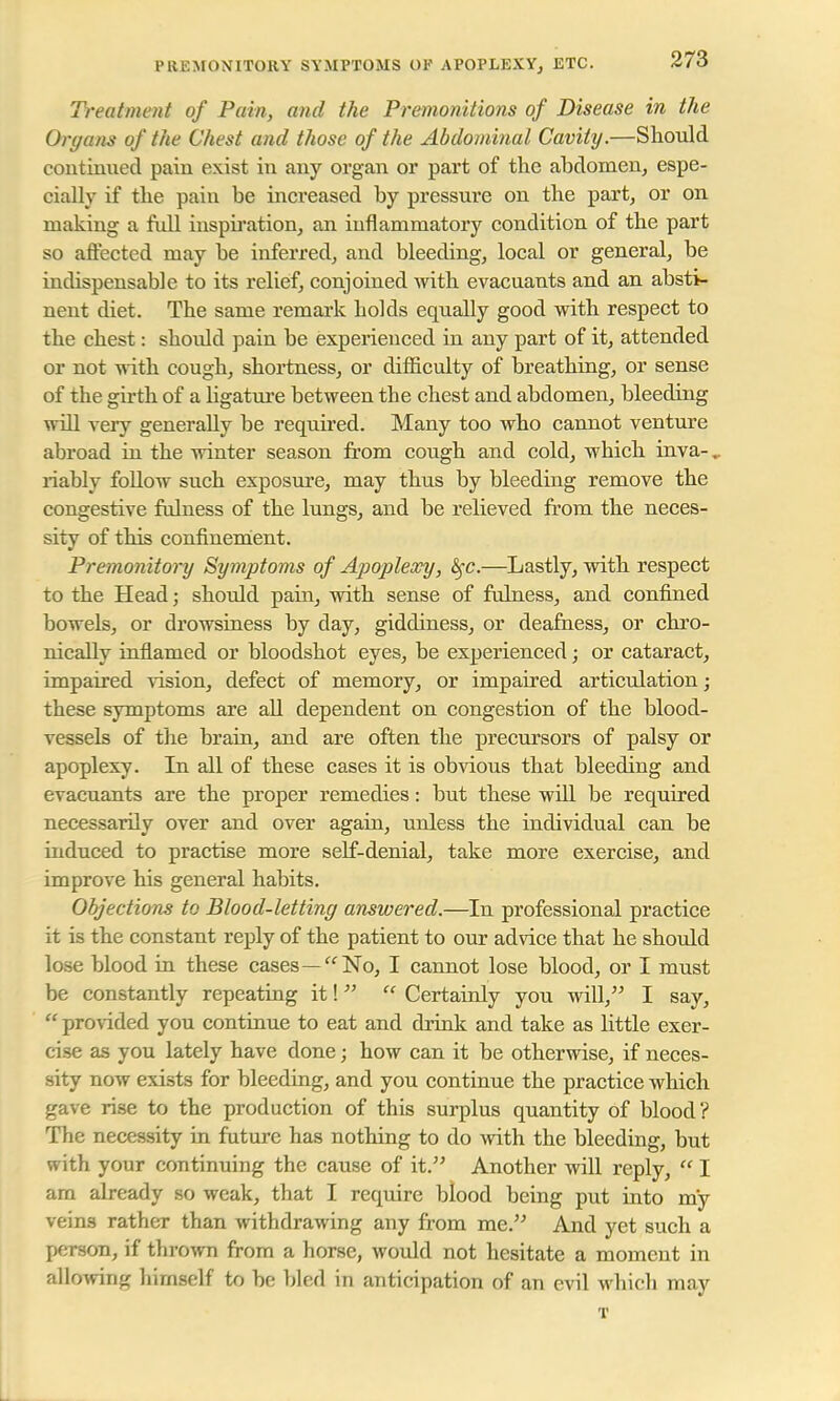 Treatment of Pain, and the Premonitions of Disease in the Organs of the Chest and those of the Abdominal Cavity.—Should continued pain exist in any organ or part of the abdomen, espe- cially if the pain be increased by pressure on the part, or on making a full inspiration, an inflammatory condition of the part so affected may be inferred, and bleeding, local or general, be indispensable to its relief, conjoined with evacuants and an absti- nent diet. The same remark holds equally good with respect to the chest: should pain be experienced in any part of it, attended or not with cough, shortness, or difficulty of breathing, or sense of the girth of a ligature between tbe chest and abdomen, bleeding will very generally be required. Many too who cannot venture abroad in the winter season from cough and cold, which inva-. riably follow such exposure, may thus by bleeding remove the congestive fulness of the lungs, and be relieved from the neces- sity of this confinement. Premonitory Symptoms of Apoplexy, fyc.—Lastly, with respect to the Head; should pain, with sense of fulness, and confined bowels, or drowsiness by clay, giddiness, or deafness, or chro- nically inflamed or bloodshot eyes, be experienced; or cataract, impaired vision, defect of memory, or impaired articulation; these symptoms are all dependent on congestion of the blood- vessels of the brain, and are often the precursors of palsy or apoplexy. In all of these cases it is obvious that bleeding and evacuants are the proper remedies: but these will be required necessarily over and over again, unless the individual can be induced to practise more self-denial, take more exercise, and improve his general habits. Objections to Blood-letting answered.—In professional practice it is the constant reply of the patient to our advice that he should lose blood in these cases—No, I cannot lose blood, or I must be constantly repeating it!  Certainly you will, I say,  provided you continue to eat and drink and take as little exer- cise as you lately have done; how can it be otherwise, if neces- sity now exists for bleeding, and you continue the practice which gave rise to the production of this surplus quantity of blood? The necessity in future has nothing to do with the bleeding, but with your continuing the cause of it. Another will reply,  I am already so weak, that I require blood being put into my veins rather than withdrawing any from me. And yet such a person, if thrown from a horse, would not hesitate a moment in allowing himself to be bled in anticipation of an evil which may T