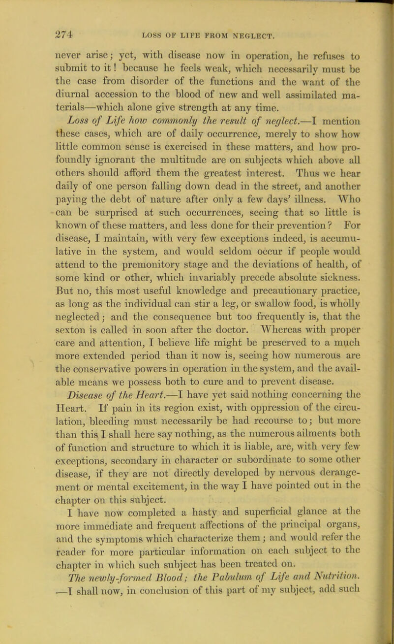 never arise; yet, witli disease now in operation, he refuses to submit to it! because he feels weak, which necessarily must be the case from disorder of the functions and the M'ant of the diurnal accession to the blood of new and well assimilated ma- terials—which alone give strength at any time. Loss of Life how commonly the result of neglect.—I mention these cases, which are of daily occurrence, merely to show how little common sense is exercised in these matters, and how pro- foundly ignorant the multitude are on subjects which above all others should afford them the greatest interest. Thus we hear daily of one person falling down dead in the street, and another paying the debt of nature after only a few days' illness. Who can be surprised at such occurrences, seeing that so little is known of these matters, and less done for their prevention ? For disease, I maintain, with very few exceptions indeed, is accumu- lative in the system, and would seldom occur if people would attend to the premonitory stage and the deviations of health, of some kind or other, which invariably precede absolute sickness. But no, this most useful knowledge and precautionary practice, as long as the individual can stir a leg, or swallow food, is wholly neglected; and the consequence but too frequently is, that the sexton is called in soon after the doctor. Whereas with proper care and attention, I believe life might be preserved to a much more extended period than it now is, seeing how numerous are the conservative powers in operation in the system, and the avail- able means we possess both to cure and to prevent disease. Disease of the Heart.—I have yet said nothing concerning the Heart. If pain in its region exist, with oppression of the circu- lation, bleeding must necessarily be had recourse to; but more than this I shall here say nothing, as the numerous ailments both of function and structure to which it is liable, are, with very few exceptions, secondary in character or subordinate to some other disease, if they are not directly developed by nervous derange- ment or mental excitement, in the way I have pointed out in the chapter on this subject. I have now completed a hasty and superficial glance at the more immediate and frequent affections of the principal organs, and the symptoms which characterize them ; and would refer the reader for more particular information on each subject to the chapter in which such subject has been treated on. The newly-formed Blood; the Pabulum of Life and Nutrition. —I shall now, in conclusion of this part of my subject, add such