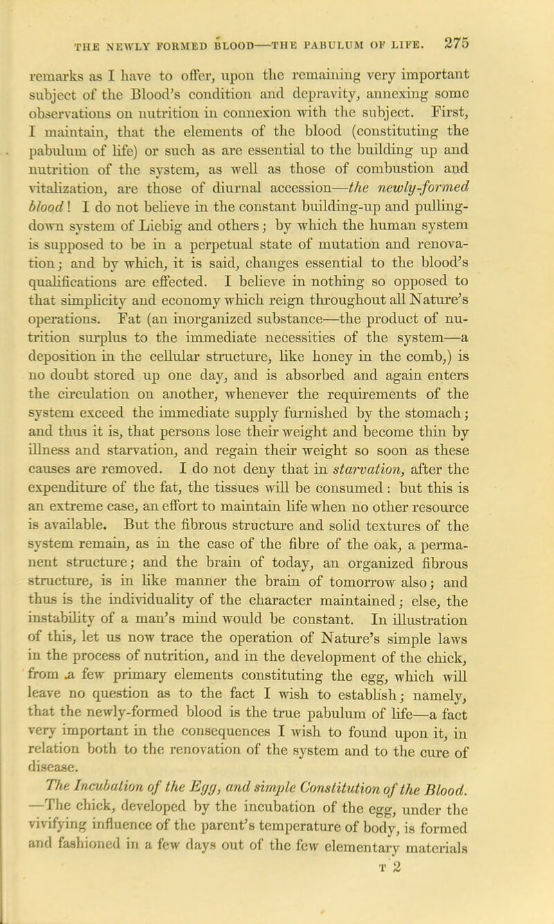 remarks as I have to offer, upon the remaining very important subject of the Blood's condition and depravity, annexing some observations on nutrition in connexion with the subject. First, I maintain, that the elements of the blood (constituting the pabulum, of life) or such as are essential to the building up and nutrition of the system, as well as those of combustion and vitalization, are those of diurnal accession—the newly-formed blood! I do not believe in the constant building-up and pulling- dowu system of Liebig and others; by which the human system is supposed to be in a perpetual state of mutation and renova- tion ; and by which, it is said, changes essential to the blood's qualifications are effected. I believe in nothing so opposed to that simplicity and economy which reign throughout all Nature's operations. Fat (an inorganized snbstance—the product of nu- trition surplus to the immediate necessities of the system—a deposition in the cellular structure, bike honey in the comb,) is no doubt stored up one day, and is absorbed and again enters the circulation on another, whenever the requirements of the system exceed the immediate supply furnished by the stomach; and thus it is, that persons lose their weight and become thin by illness and starvation, and regain their weight so soon as these causes are removed. I do not deny that in starvation, after the expenditure of the fat, the tissues will be consumed: but this is an extreme case, an effort to maintain life when no other resource is available. But the fibrous structure and solid textures of the system remain, as in the case of the fibre of the oak, a perma- nent structure; and the brain of today, an organized fibrous structure, is in Hke manner the brain of tomorrow also; and thus is the individuality of the character maintained; else, the instability of a man's mind would be constant. In illustration of this, let us now trace the operation of Nature's simple laws in the process of nutrition, and in the development of the chick, from ja. few primary elements constituting the egg, which will leave no question as to the fact I wish to establish; namely, that the newly-formed blood is the true pabulum of life—a fact very important in the consequences I wish to found upon it, in relation both to the renovation of the system and to the cure of disease. The Incubation of the Egg, and simple Constitution of the Blood. —The chick, developed by the incubation of the egg, under the vivifying influence of the parent's temperature of body, is formed and fashioned in a few days out of the few elementary materials T 2