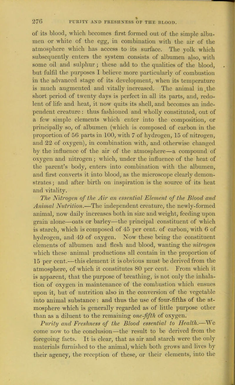 270 4 l'UHITY AND FRESHNESS OF THE UI.OOI). of its blood, which becomes first formed out of the simple albu- men or white of the egg, in combination with the air of the atmosphere which has access to its surface. The yolk which subsequently enters the system consists of albumen also, with some oil and sulphur; these add to the qualities of the blood, but fulfil the purposes I believe more particularly of combustion in the advanced stage of its development, when its temperature is much augmented and vitally increased. The animal in,the short period of twenty days is perfect in all its parts, and, redo- lent of life and heat, it noAV quits its shell, and becomes an inde- pendent creature : thus fashioned and wholly constituted, out of a few simple elements which enter into the composition, or principally so, of albumen (which is composed of carbon in the proportion of 56 parts in 100, with 7 of hydrogen, 15 of nitrogen, and 22 of oxygen), in combination with, and otherwise changed by the influence of the air of the atmosphere—a compound of oxygen and nitrogen; which, under the influence of the heat of the parent's body, enters into combination with the albumen, and first converts it into blood, as the microscope clearly demon- strates ; and after birth on inspiration is the source of its heat and vitality. The Nitrogen of the Air an essential Element of the Blood and Animal Nutrition.—The independent creature, the newly-formed animal, now daily increases both in size and weight, feeding upon grain alone—oats or barley—the principal constituent of which is starch, which is composed of 45 per cent, of carbon, with 6 of hydrogen, and 49 of oxygen. Now these being the constituent elements of albumen and flesh and blood, wanting the nitrogen which these animal productions all contain in the proportion of 15 per cent.—this element it is obvious must be derived from the atmosphere, of which it constitutes 80 per cent. From which it is apparent, that the purpose of breathing, is not only the inhala- tion of oxygen in maintenance of the combustion which ensues upon it, but of nutrition also in the conversion of the vegetable into animal substance: and thus the use of four-fifths of the at- mosphere which is generally regarded as of little purpose other than as a diluent to the remaining one-fifth of oxygen. Purity and Freshness of the Blood essential to Health.—We come now to the conclusion—the result to be derived from the foregoing facts. It is clear, that as air and starch were the only materials furnished to the animal, which both grows and lives by their agency, the reception of these, or their elements, into the