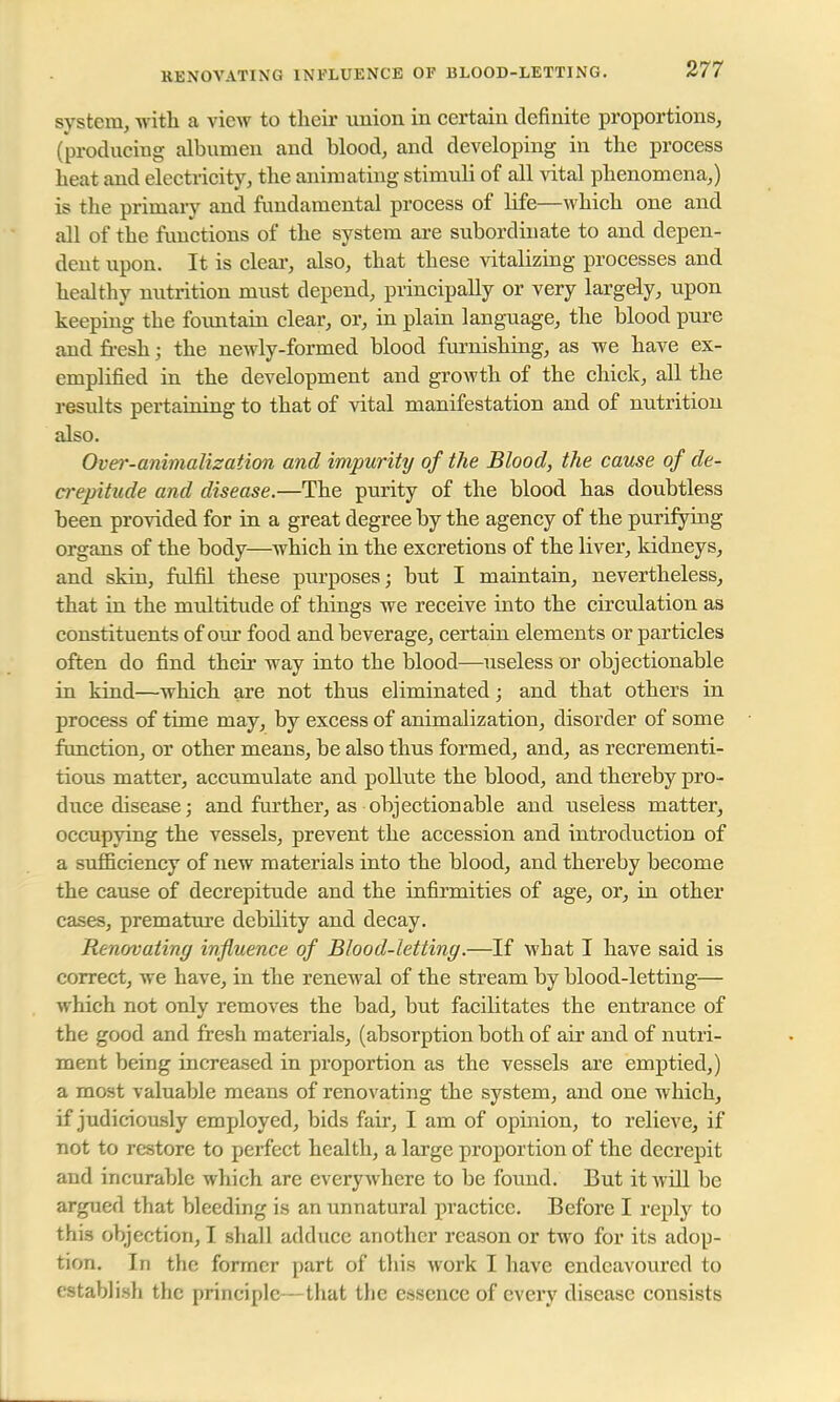 system, with a view to their union in certain definite proportions, (producing albumen and blood, and developing in the process beat and electricity, the animating stimuli of all vital phenomena,) is the primary and fundamental process of life—which one and all of the functions of the system are subordinate to and depen- dent upon. It is clear, also, that these vitalizing processes and healthy nutrition must depend, principally or very largely, upon keeping the fountain clear, or, in plain language, the blood pure and fresh; the newly-formed blood furnishing, as we have ex- emplified in the development and growth of the chick, all the results pertaining to that of vital manifestation and of nutrition also. Over-animalization and impurity of the Blood, the cause of de- crepitude and disease.—The purity of the blood has doubtless been provided for in a great degree by the agency of the purifying organs of the body—which in the excretions of the liver, kidneys, and skin, fulfil these purposes; but I maintain, nevertheless, that in the multitude of things we receive into the circulation as constituents of our food and beverage, certain elements or particles often do find their way into the blood—useless or objectionable in kind—which are not thus eliminated; and that others in process of time may, by excess of animalization, disorder of some function, or other means, be also thus formed, and, as recrementi- tious matter, accumulate and pollute the blood, and thereby pro- duce disease; and further, as objectionable and useless matter, occupying the vessels, prevent the accession and introduction of a sufficiency of new materials into the blood, and thereby become the cause of decrepitude and the infirmities of age, or, in other cases, premature debility and decay. Renovating influence of Blood-letting.—If what I have said is correct, we have, in the renewal of the stream by blood-letting— which not only removes the bad, but facilitates the entrance of the good and fresh materials, (absorption both of air and of nutri- ment being increased in proportion as the vessels are emptied,) a most valuable means of renovating the system, and one which, if judiciously employed, bids fair, I am of opinion, to relieve, if not to restore to perfect health, a large proportion of the decrepit and incurable which are everywhere to be found. But it will be argued that bleeding is an unnatural practice. Before I reply to this objection, I shall adduce another reason or two for its adop- tion. In the former part of this work I have endeavoured to establish the principle—that the essence of every disease consists