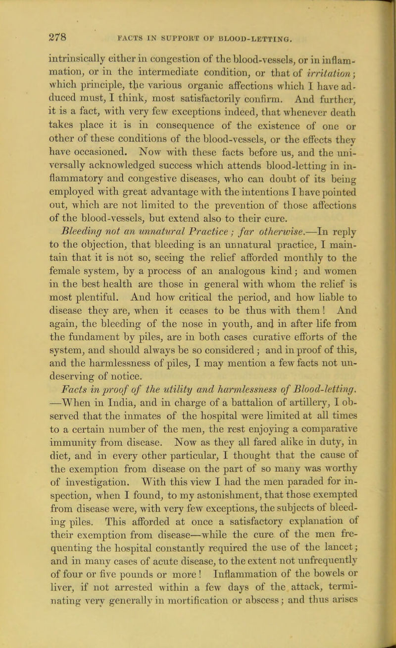 intrinsically cither in congestion of the blood-vessels, or in inflam- mation, or in the intermediate condition, or that of irrUdtion ; which principle, the various organic affections which I have ad- duced must, I think, most satisfactorily confirm. And further, it is a fact, with very few exceptions indeed, that whenever death takes place it is in consequence of the existence of one or other of these conditions of the blood-vessels, or the effects thev have occasioned. Now with these facts before us, and the uni- versally acknowledged success which attends blood-letting in in- flammatory and congestive diseases, who can doubt of its being employed with great advantage with the intentions I have pointed out, which are not limited to the prevention of those affections of the blood-vessels, but extend also to their cure. Bleeding not an unnatural Practice; far otherwise.—In reply to the objection, that bleeding is an unnatural practice, I main- tain that it is not so, seeing the relief afforded monthly to the female system, by a process of an analogous kind; and women in the best health are those in general with whom the relief is most plentiful. And how critical the period, and how liable to disease they are, when it ceases to be thus with them! And again, the bleeding of the nose in youth, and in after life from the fundament by piles, are in both cases curative efforts of the system, and should always be so considered; and in proof of this, and the harmlessness of piles, I may mention a few facts not un- deserving of notice. Facts in proof of the utility and harmlessness of Blood-letting. —When in India, and in charge of a battalion of artillery, I ob- served that the inmates of the hospital were limited at all times to a certain number of the men, the rest enjoying a comparative immunity from disease. Now as they all fared alike in duty, in diet, and in every other particular, I thought that the cause of the exemption from disease on the part of so many was worthy of investigation. With this view I had the men paraded for in- spection, when I found, to my astonishment, that those exempted from disease were, with very few exceptions, the subjects of bleed- ing piles. This afforded at once a satisfactory explanation of their exemption from disease—while the cure of the men fre- quenting the hospital constantly required the use of the lancet; and in many cases of acute disease, to the extent not unfrequently of four or five pounds or more ! Inflammation of the bowels or liver, if not arrested within a few days of the attack, termi- nating very generally in mortification or abscess; and thus arises