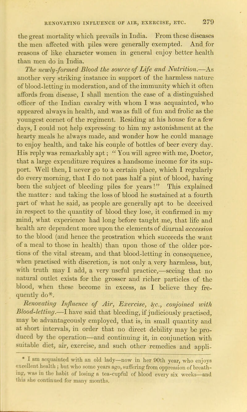 the great mortality which prevails hi India. From these diseases the men affected with piles were generally exempted. And for reasons of like character women in general enjoy better health than men do in India. The newly-formed Blood the source of Life and Nutrition.—As another very striking instance in support of the harmless nature of blood-letting in moderation, and of the immunity which it often affords from disease, I shall mention the case of a distinguished officer of the Indian cavalry with whom I was acquainted, who appeared always in health, and was as full of fun and frolic as the youngest cornet of the regiment. Residing at his house for a few days, I could not help expressing to him my astonishment at the hearty meals he always made, and wonder how he could manage to enjoy health, and take his couple of bottles of beer every day. His reply was remarkably apt;  You will agree with me, Doctor, that a large expenditure requires a handsome income for its sup- port. Well then, I never go to a certain place, which I regularly do every morning, that I do not pass half a pint of blood, having been the subject of bleeding piles for years! This explained the matter: and taking the loss of blood he sustained at a fourth part of what he said, as people are generally apt to be deceived in respect to the quantity of blood they lose, it confirmed in my mind, what experience had long before taught me, that Ufe and health are dependent more upon the elements of diurnal accession to the blood (and hence the prostration which succeeds the want of a meal to those in health) than upon those of the older por- tions of the vital stream, and that blood-letting in consequence, when practised with discretion, is not only a very harmless, but, with truth may I add, a very useful practice,—seeing that no natural outlet exists for the grosser and richer particles of the blood, when these become in excess, as I believe they fre- quently do*. Renovating Influence of Air, Exercise, fyc, conjoined with Blood-letting.—I have said that bleeding, if judiciously practised, may be advantageously employed, that is, in small quantity and at short intervals, in order that no direct debility may be pro- duced by the operation—and continuing it, in conjunction with suitable diet, air, exercise, and such other remedies and appli- * I am acquainted with an old lady —now in her 90th year, who enjoys excellent health ; but who some years ago, suffering from oppression of breath- ing, was in the habit of losiug a tea-cupful of blood every six weeks—and this she continued for many months.