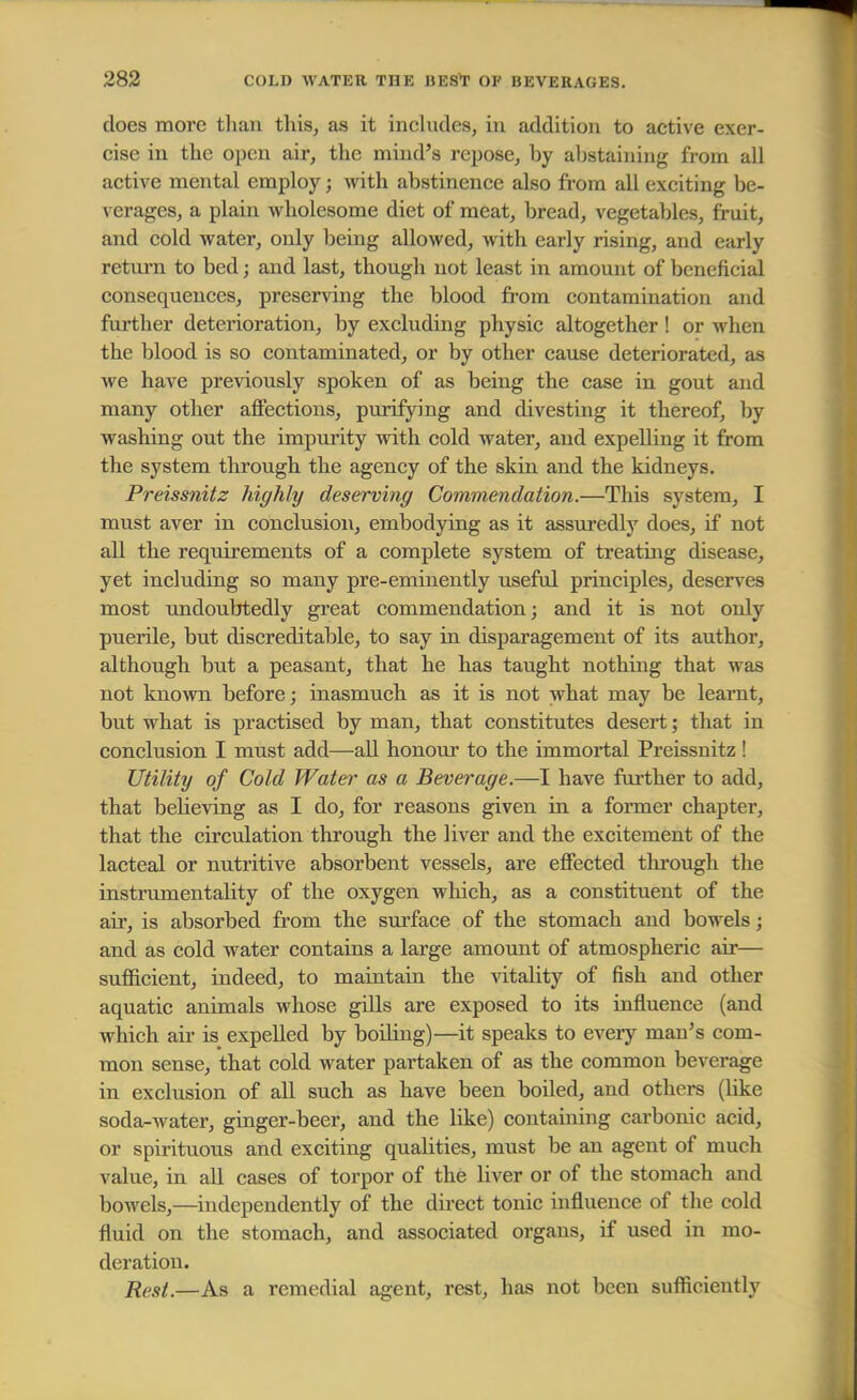 does more than this, as it includes, in addition to active exer- cise in the open air, the mind's repose, hy abstaining from all active mental employ; with abstinence also from all exciting be- verages, a plain wholesome diet of meat, bread, vegetables, fruit, and cold water, only being allowed, with early rising, and early return to bed; and last, though not least in amount of beneficial consequences, preserving the blood from contamination and further deterioration, by excluding physic altogether! or when the blood is so contaminated, or by other cause deteriorated, as we have previously spoken of as being the case in gout and many other affections, purifying and divesting it thereof, by washing out the impurity with cold water, and expelling it from the system through the agency of the skin and the kidneys. Preissnitz highly deserving Commendation.—This system, I must aver in conclusion, embodying as it assuredly does, if not all the requirements of a complete system of treating disease, yet including so many pre-eminently useful principles, deserves most undoubtedly great commendation; and it is not only puerile, but discreditable, to say in disparagement of its author, although but a peasant, that he has taught nothing that was not known before; inasmuch as it is not what may be learnt, but what is practised by man, that constitutes desert; that in conclusion I must add—all honour to the immortal Preissnitz ! Utility of Cold Water as a Beverage.—I have further to add, that bekeving as I do, for reasons given in a former chapter, that the circulation through the liver and the excitement of the lacteal or nutritive absorbent vessels, are effected through the instrumentality of the oxygen which, as a constituent of the ah*, is absorbed from the surface of the stomach and bowels; and as cold water contains a large amount of atmospheric air— sufficient, indeed, to maintain the vitality of fish and other aquatic animals whose gills are exposed to its influence (and which air is expelled by boding)—it speaks to every man's com- mon sense, that cold water partaken of as the common beverage in exclusion of all such as have been boiled, and others (like soda-water, ginger-beer, and the like) containing carbonic acid, or spirituous and exciting qualities, must be an agent of much value, in all cases of torpor of the liver or of the stomach and bowels,—independently of the direct tonic influence of the cold fluid on the stomach, and associated organs, if used in mo- deration. Rest.—As a remedial agent, rest, has not been sufficiently