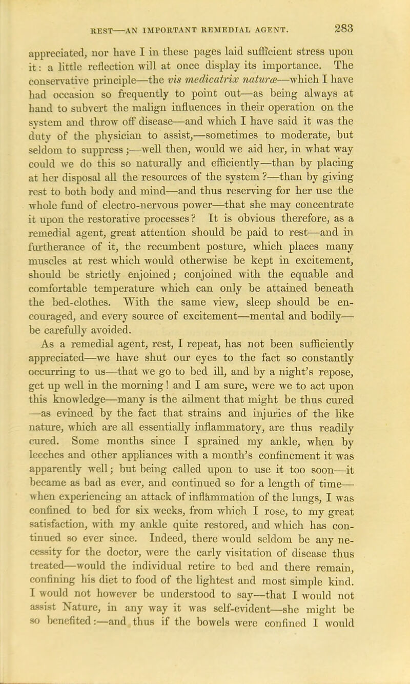REST AN IMPORTANT REMEDIAL AGENT. appreciated, nor have I in these pages laid sufficient stress upon it: a little reflection will at once display its importance. The conservative principle—the vis medicatricc natures—which I have had occasion so frequently to point out—as being always at hand to subvert the malign influences in their operation on the svstem and throw off disease—and which I have said it was, the duty of the physician to assist,—sometimes to moderate, but seldom to suppress ;—well then, would we aid her, in what way could we do this so naturally and efficiently—than by placing at her disposal all the resources of the system ?—than by giving rest to both body and mind—and thus reserving for her use the whole fund of electro-nervous power—that she may concentrate it upon the restorative processes ? It is obvious therefore, as a remedial agent, great attention should be paid to rest—and in furtherance of it, the recumbent posture, which places many muscles at rest which would otherwise be kept in excitement, should be strictly enjoined; conjoined with the equable and comfortable temperature which can only be attained beneath the bed-clothes. With the same view, sleep should be en- couraged, and every source of excitement—mental and bodily— be carefully avoided. As a remedial agent, rest, I repeat, has not been sufficiently appreciated—we have shut our eyes to the fact so constantly occurring to us—that we go to bed ill, and by a night's repose, get up well in the morning! and I am sure, were we to act upon this knowledge—many is the ailment that might be thus cured —as evinced by the fact that strains and injuries of the like nature, which are all essentially inflammatory, are thus readily cured. Some months since I sprained my ankle, when by leeches and other appliances with a month's confinement it was apparently well; but being called upon to use it too soon—it became as bad as ever, and continued so for a length of time— when experiencing an attack of inflammation of the lungs, I was confined to bed for six weeks, from which I rose, to my great satisfaction, with my ankle quite restored, and which has con- tinued so ever since. Indeed, there would seldom be any ne- cessity for the doctor, were the early visitation of disease thus treated—would the individual retire to bed and there remain, confining his diet to food of the lightest and most simple kind. I would not however be understood to say—that I would not assist Nature, in any way it was self-evident—she might be so benefited:—and thus if the bowels were confined I would