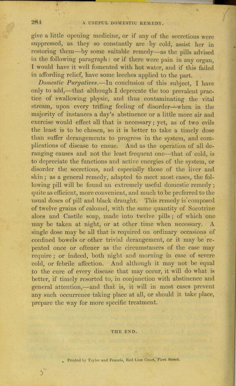 A USEFUL DOMESTIC REMEDY. give a little opening medicine, or if any of the secretions were suppressed, as they so constantly are by cold, assist her in restoring them—by some suitable remedy—as the pills advised in the following paragraph: or if there were pain in any organ, I would have it well fomented with hot water, and if this failed in affording relief, have some leeches applied to the part. Domestic Purgatives.—In conclusion of this subject, I have only to add,—that although I deprecate the too prevalent prac- tice of swallowing physic, and thu3 contaminating the vital stream, upon every trifling feeling of disorder—when in the majority of instances a day's abstinence or a little more air and exercise would effect all that is necessary; yet, as of two evils the least is to be chosen, so it is better to take a timely dose than suffer derangements to progress in the system, and com- plications of disease to ensue. And as the operation of all de- ranging causes and not the least frequent one—that of cold, is to depreciate the functions and active energies of the system, or disorder the secretions, and especially those of the liver and skin; as a general remedy, adapted to meet most cases, the fol- lowing pill will be found an extremely useful domestic remedy; quite as efficient, more convenient, and much to be preferred to the usual doses of pill and black draught. This remedy is composed of twelve grains of calomel, with the same quantity of Socotrine aloes and Castile soap, made into twelve pills; of which one may be taken at night, or at other time when necessary. A single dose may be all that is required on ordinary occasions of confined bowels or other trivial derangement, or it may be re- peated once or oftener as the circumstances of the case may require; or indeed, both night and morning in case of severe cold, or febrile affection. And although it may not be equal to the cure of every disease that may occur, it will do what is better, if timely resorted to, in conjunction with abstinence and general attention,—and that is, it will in most cases prevent any such occurrence taking place at all, or should it take place, prepare the way for more specific treatment. THE END. Printed by Taylor and Francis, Red l.ion Court, Fleet Street.