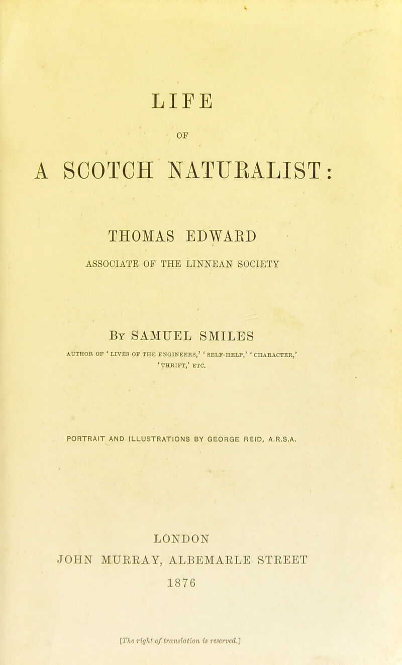 LIFE OF A SCOTCH NATUEALIST: THOMAS EDWAED ASSOCIATE OF THE LINNEAN SOCIETY By SAMUEL SMILES author op ' lives op the engineers,' ' self-help,' ' character,' 'thrift,' etc. PORTRAIT AND ILLUSTRATIONS BY GEORGE REID, A.R.S.A. LONDON JOHN MURRAY, ALBEMARLE STREET 1876 [The right of translation is reserved.]