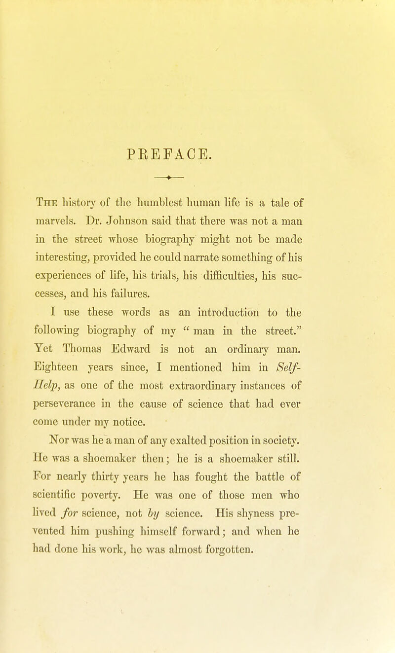 PEEFACE. The history of the humblest human life is a tale of marvels. Dr. Johnson said that there was not a man in the street whose biography might not be made interesting, provided he could narrate something of his experiences of life, his trials, his difficulties, his suc- cesses, and his failures. I use these words as an introduction to the following biography of my  man in the street. Yet Thomas Edward is not an ordinary man. Eighteen years since, I mentioned him in 8elf- Help, as one of the most extraordinary instances of perseverance in the cause of science that had ever come under my notice. Nor was he a man of any exalted position in society. He was a shoemaker then; he is a shoemaker still. For nearly thirty years he has fought the battle of scientific poverty. He was one of those men who lived for science, not hy science. His shyness pre- vented him pushing himself forward; and when he had done his work, he was almost forgotten.