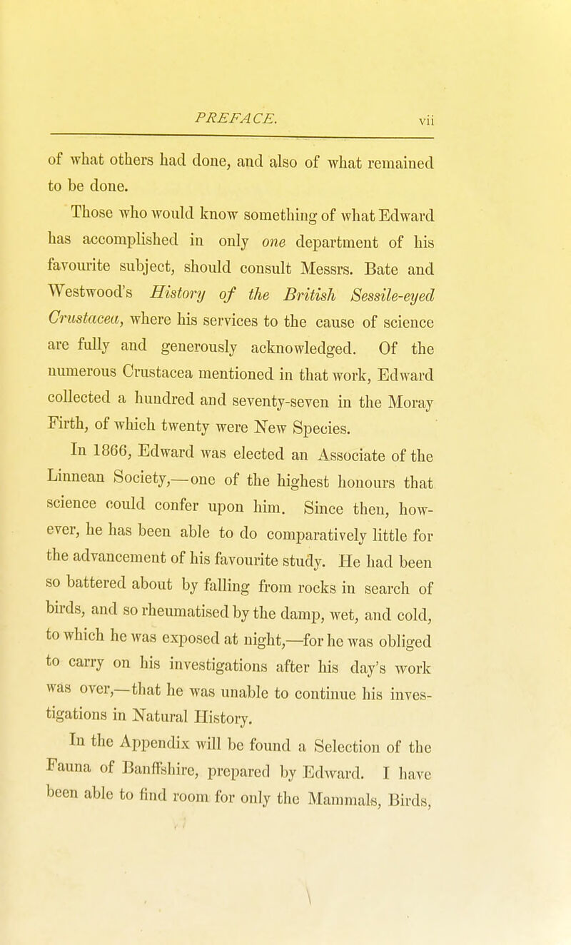 of what others had done, and also of what remained to be done. Those who would know something of what Edward has accomplished in only one department of his favourite subject, should consult Messrs. Bate and Westwood's History of the British Sessile-eyed Crustacea, where his services to the cause of science are fully and generously acknowledged. Of the numerous Crustacea mentioned in that work, Edward collected a hundred and seventy-seven in the Moray Firth, of which twenty were Js^ew Species. In 1866, Edward was elected an Associate of the Linnean Society,—one of the highest honours that science could confer upon him. Since then, how- ever, he has been able to do comparatively little for the advancement of his favourite study. He had been so battered about by falling from rocks in search of birds, and so rheumatised by the damp, wet, and cold, to which he was exposed at night,—for he was obliged to carry on his investigations after his day's work was over,—that he was unable to continue his inves- tigations in Natural History. In the Appendix will be found a Selection of the Fauna of Banffshire, prepared by Edward. I have been able to find room for only the Mammals, Birds, \