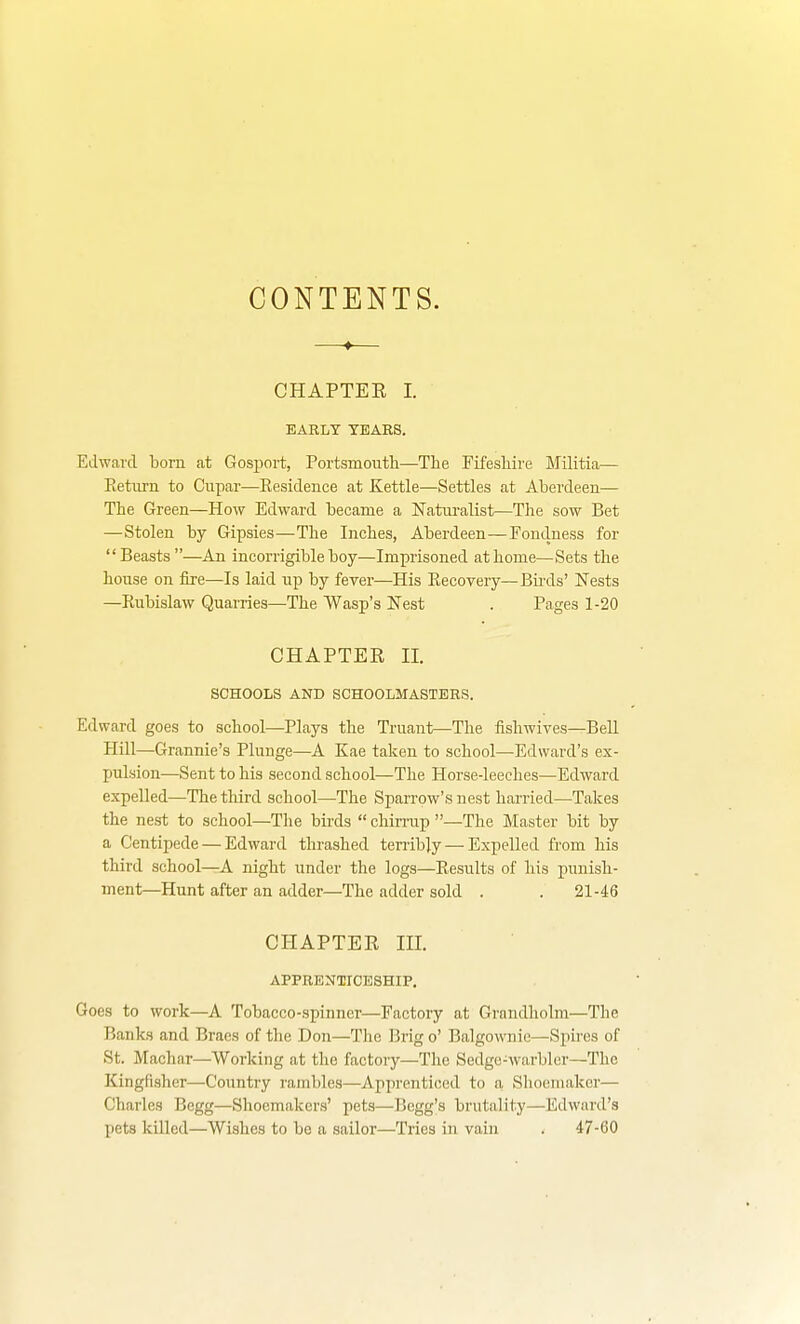 CONTENTS. CHAPTEE I. EARLY TEARS. Edward bom at Gosirort, Portsmouth—The Fifeshire Militia— Eetiirn to Cupar—Eesideuce at Kettle—Settles at Abei-deen— The Green—How Edward became a Natm-alist—The sow Bet —Stolen by Gipsies—The Inches, Aberdeen—Eondness for Beasts —^An incorrigible boy—Imprisoned at home—Sets the house on fire—Is laid up by fever—His Eecovery—Birds' Nests —Rubislaw Quarries—The Wasp's Nest . Pages 1-20 CHAPTER II. SCHOOLS AND SCHOOLMASTERS. Edward goes to school—Plays the Truant—The fishwives—BeU Hill—Grannie's Plunge—A Kae taken to school—Edward's ex- pulsion—Sent to his second school—The Horse-leeches—Edward expelled—The third school—The Sparrow's nest harried—Takes the nest to school—The birds  chirrup —The Master bit by a Centipede — Edward thrashed terribly — Expelled from his third school—A night under the logs—Results of his punish- ment—Hunt after an adder—The adder sold . . 21-46 CHAPTER III. APPRENTICESHIP, Goes to work—A Tobacco-spinner—Factory at Grandholm—The Banks and Braes of the Don—The Brig o' Balgownie—Spii'es of St. Machar—Working at the factory—The Sedgo-warbler—The Kingfisher—Country rambles—Apprenticed to a Shoemaker— Charles Bcgg—Shoemakers' pets—Begg's brutality—Edward's pets killed—Wishes to bo a sailor—Tries in vain . 47-60