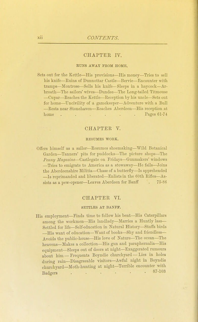 CHAPTER IV. RUNS AWAY FROM HOME. Sets out for the Kettle—His provisions—His money—Tries to sell Ms knife—Kuins of Dunnottar Castle—Bervie—Encounter witli tramps—Montrose—Sells his knife—Sleeps in a liaycock—Ai-- broath—The sailors' wives—Dundee—The Long-tailed Titmouse —Cupar—Eeaches the Kettle—Eeception by his imcle—Sets out for home—TJncivility of a gamekeeper—Adventure \vith a Bull ■—Rests near Stonehaven—Eeaches Aberdeen—His reception at home ...... Pages 61-74 CHAPTER V. RESUMES WORK. Offers himself as a sailor—Eesumes shoemaking—Wild Botanical Garden—Tanners' pits for puddocks—The picture shojjs—The Penny Magazine—Castlegate on Fridays—Gunmakers' windows —Tries to emigrate to America as a stowaway—He fails—Joins the Aberdeenshii-e Militia—Chase of a butterfly-—Is apprehended —Is reprimanded and liberated—Enlists in the 60th Eifles—As- sists as a pew-opener—Leaves Aberdeen for Banff . 75-86 CHAPTER VI. SETTLES AT BANFF. His employment—Finds time to follow his bent—His Caterpillars among the workmen—His landlady—Marries a Huutly lass— Settled for life—Self-education in Natural History—Stuffs birds His want of education—Want of books—Shy and friendless— Avoids the public-house—His love of Nature—The ocean—The heavens—Makes a collection—His gun and paraphernalia—His equipment—Sleeps out of doors at night—Exaggerated rumours about him —Frequents Boyudie churchyard — Lies in holes during rain—Disagreeable visitors—Awful niglit in Boyndie churchyard—Moth-himtiug at night—Terrible encounter with