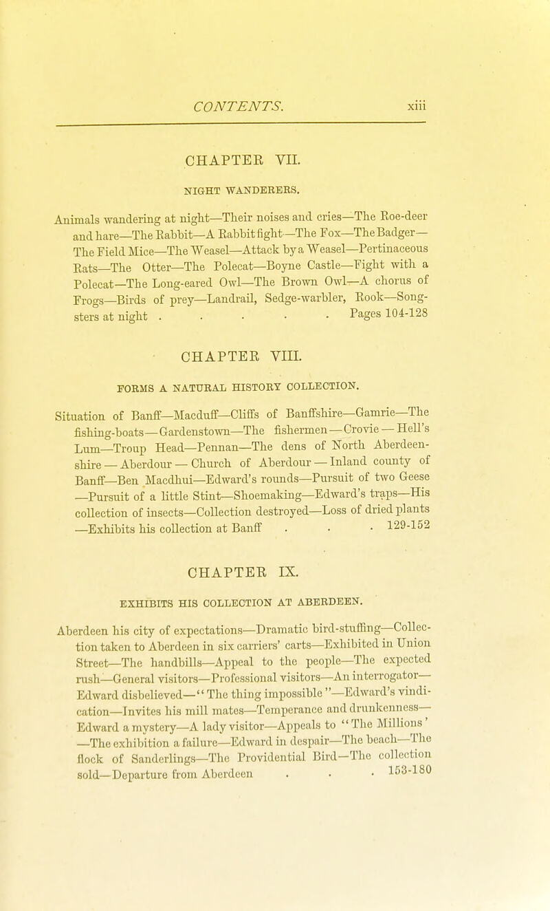 CHAPTER VII. NIGHT WANDERERS. Animals wandering at night—Their noises and cries—The Roe-deer andhare—TheEabbit—A Rabbit fight-The Fox—The Badger— The Field Mice—The Weasel—Attack by a Weasel—Pertinaceous Rats—The Otter—The Polecat—Boyne Castle—Fight with a Polecat—The Long-eared Owl—The Brown Owl—A chorus of Frogs—Birds of prey—Landi-ail, Sedge-warbler, Rook—Song- sters at night Pages 104-128 CHAPTER Vm. FORMS A NATURAL HISTORY COLLECTION. Situation of Banff—Macduff—Cliffs of Banffshire—Gamrie—The fishing-boats—Gardenstown—The fishermen — Crovie — Hell's Lum—Troup Head—Pennan—The dens of North Aberdeen- shire — Aberdour — Church of Aberdour — Inland county of Banff—Ben Macdhui—Edward's roimds—Pursuit of two Geese —Pursuit of a little Stint—Shoemaking—Edward's traps—His collection of insects—Collection destroyed—Loss of dried plants —Exhibits his collection at Banff . • • 129-152 CHAPTER IX. EXHIBITS HIS COLLECTION AT ABERDEEN. Aberdeen his city of expectations—Dramatic bird-stiifllng—Collec- tion taken to Aberdeen in six carriers' carts—Exhibited in Union Street—The handbills—Appeal to the people—The expected rush—General visitors—Professional visitors—An interrogator- Edward disbelieved—'' The thing impossible —Edward's vindi- cation—Invites his mill mates—Temperance and drunkenness- Edward a mystery—A lady visitor—Appeals to The Millions' —The exhibition a failure—Edward in despair—The beach—The flock of Sanderlings—The Providential Bird-The collection sold—Departure from Aberdeen . . • 1S3-180