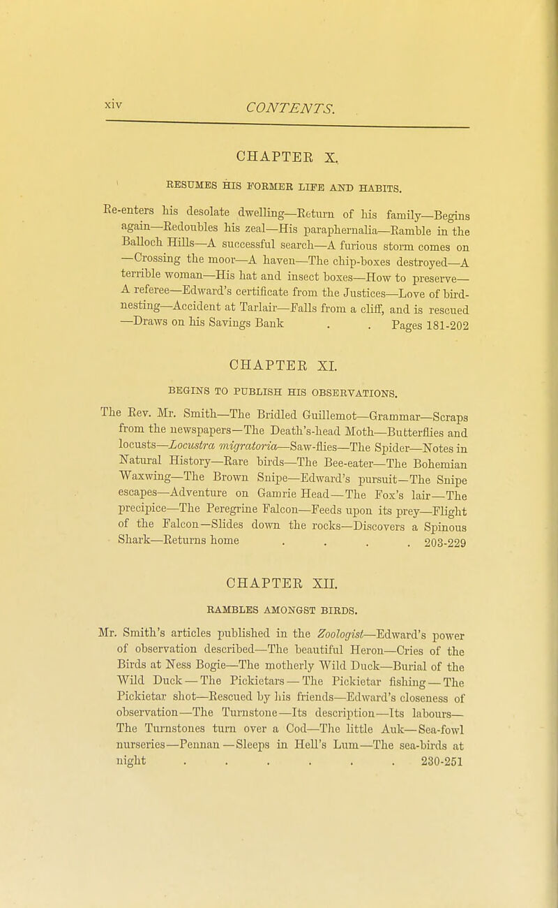 CHAPTER X, ' RESUMES HIS FORMER LIFE AND HABITS. Ee-enters his desolate dwelling—Eetm-n of Ms famUy—Begins again—Redonbles Ms zeal—His paraphernaHa—Ramble in the BaUoch Hills—A suocessful searcli-A furious stonn comes on —Crossing the moor—A haven—The chip-boxes destroyed—A terrible woman—His hat and insect boxes—How to preserve- A referee—Edward's certificate from the Justices—Love of bird- nesting—Accident at Tarlair—Falls from a cliff, and is rescued —Draws on Ms Sayings Bank . . Pages 181-202 CHAPTER XL BEGINS TO PUBLISH HIS OBSERVATIONS. The Rev. Mr. Smith—The Bridled GuUlemot—Grammar—Scraps from the newspapers—The Death's-head Moth—Butterflies and locusts—Locustra wiig'mtoWa—Saw-flies—The Spider—Notes in Natural History—Rare birds—The Bee-eater—The Bohemian Waxwing—The Brown Snipe—Edward's pursuit-The Snipe escapes—Adventure on Gamrie Head—The Fox's lair The precipice—The Peregrine Falcon—Feeds upon its prey-Flight of the Falcon—Slides down the rocks—Discovers a Spinous Shark—Returns home .... 203-229 CHAPTER XH. RAMBLES AMONGST BIRDS. Mr. Smith's articles published in the Zoologist—Edward's power of observation described—The beautiful Heron—Cries of the Birds at Ness Bogie—The motherly Wild Duck—Burial of the Wild Duck —The Pickictars — The Pickietar fishing —The Pickietar shot—Rescued by ]iis friends—Edward's closeness of observation—The Turnstone—Its description—Its labours— The Turnstones turn over a Cod—Tlio little Auk—Sea-fowl nurseries—Pennan—Sleeps in Hell's Lum—The sea-bh-ds at night ...... 230-251