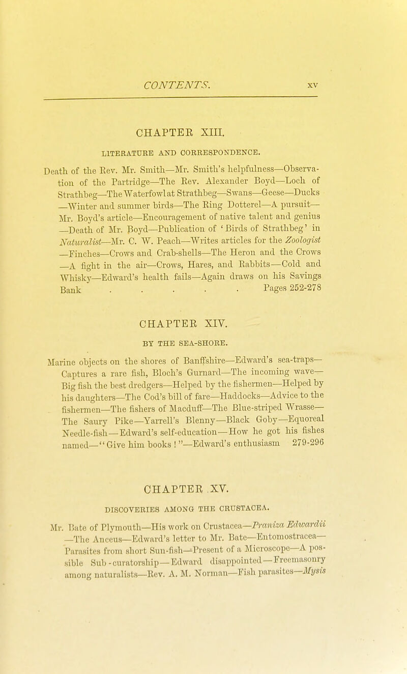 CHAPTEE XIII. LITERATURE AND CORRESPONDENCE. Death of tlie Eev. Mr. Smith—Mr. Smith's helpfulness—Obsei-va- tion of the Partridge—The Kev. Alexander Boyd—Loch of Strathbeg—The Waterfowlat Strathbeg—Swans—Geese—Ducks Winter and summer birds—The Eing Dotterel—A iiursuit— Mr. Boyd's article—Encouragement of native talent and genius Death of Mr. Boyd—Publication of ' Birds of Strathbeg' in Natiiralist—Mr. C. W. Peach—^Writes articles for the Zoologist —Finches—Crows and Crab-shells—The Heron and the Crows A fight in the air—Crows, Hares, and Rabbits—Cold and Whisky—Edward's health fails—Again draws on his Savings Bank Pages 252-278 CHAPTEE XIV. BY THE SEA-SHORE. Marine objects on the shores of Banffshire—EdAvard's sea-ti-aps— Captures a rare fish, Bloch's Gurnard—The incoming wave- Big fish the best dredgers—Helped by the fishennen—Helped by his daughters—The Cod's bill of fare—Haddocks—Advice to the fishermen—The fishers of Macduff—The Blue-striped Wrasse— The Saury Pike—Yarrell's Blenny—Black Goby—Equoreal Needle-fish—Edward's self-education—How he got his fishes named— Give him books ! —Edward's enthusiasm 279-296 CHAPTEE .XV. DISCOVERIES AMONG THE CRUSTACEA. Mr. Bate of Plymouth—His work on Crustacea—Prtwifea Edwardii —The Anceus—Edward's letter to Mr. Bate—Entomostracea— Parasites from short Sun-fish--Present of a Microscope—A pos- sible Sub -curatorsliip—Edward disappointed—Freemasonry among naturalists—Rev. A. M. Normnn—Fish parasites—