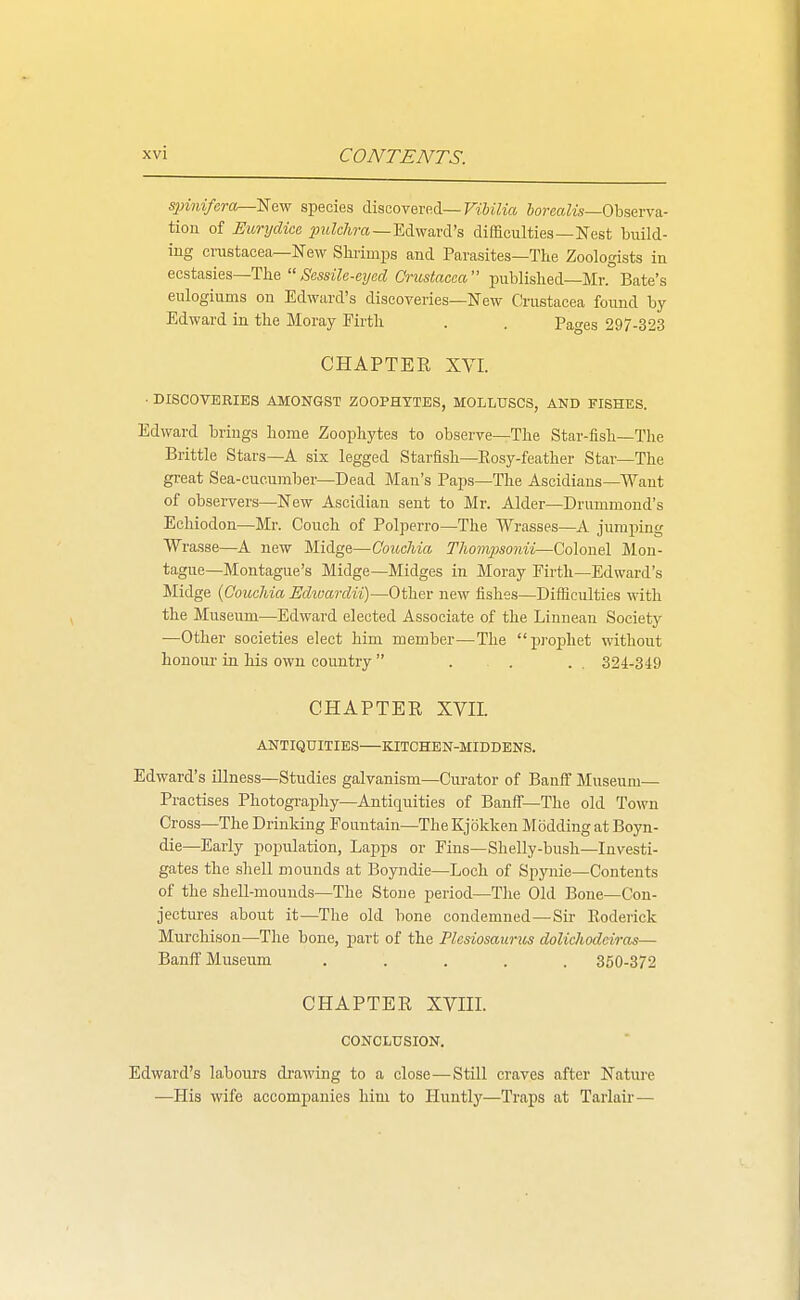 spinifera^'Ee.vf species discovered—TrJiVm 5o?'eoiw—Observa- tion of EurydicR i)?tZc7i?-«—Edward's difficulties—Nest build- ing Crustacea—New Shrimps and Parasites—The Zoologists in ecstasies—The Sassilc-cyed Crustacea published—Mr.Bate's eulogiums on Edward's discoveries—New Crustacea found by- Edward in the Moray Firth . . Pages 297-323 CHAPTER XVI. ■ DISCOVERIES AMONGST ZOOPHYTES, MOLLUSCS, AND FISHES. Edward brings home Zoophytes to observe—The Star-fish—The Brittle Stars—A six legged Starfish—Eosy-feather Star—The great Sea-cucumber—Dead Man's Paps—The Ascidians—Want of observers—New Ascidian sent to Mr. Alder—Drummond's Echiodon—Mr. Couch of Polperro—The Wrasses—A jumping Wrasse—A new Midge—Couchia Thompsonii—Colonel Mon- tague—Montague's Midge—Midges in Moray Firth—Edward's Midge {Couchia Echvarclii)—Other new fishes—Difficulties with the Museum—Edward elected Associate of the Linnean Society —Other societies elect him member—The i^i'ophet without honour in his own country  . . . . 324-349 CHAPTER XVn. ANTIQUITIES KITCHEN-MIDDENS. Edward's illness—Studies galvanism—Curator of BanflF Museum— Practises Photography—Antiquities of Banff-The old Town Cross—The Drinking Fountain—The Kjokken Modding at Boyn- die—Early population, Lapps or Fins—Shelly-bush—Investi- gates the sliell mounds at Boyndie—Loch of Spynie—Contents of the sheU-mounds—The Stone period—The Old Bone—Con- jectures about it—The old bone condemned—Sir Eoderick Murchison—The bone, part of the Plcsiosaurus doUchodeiras— Banff Museum ..... 350-372 CHAPTER XVIII. CONCLUSION. Edward's labours drawing to a close—Still craves after Nature —His wife accompanies him to Huntly—Traps at Tarlair—