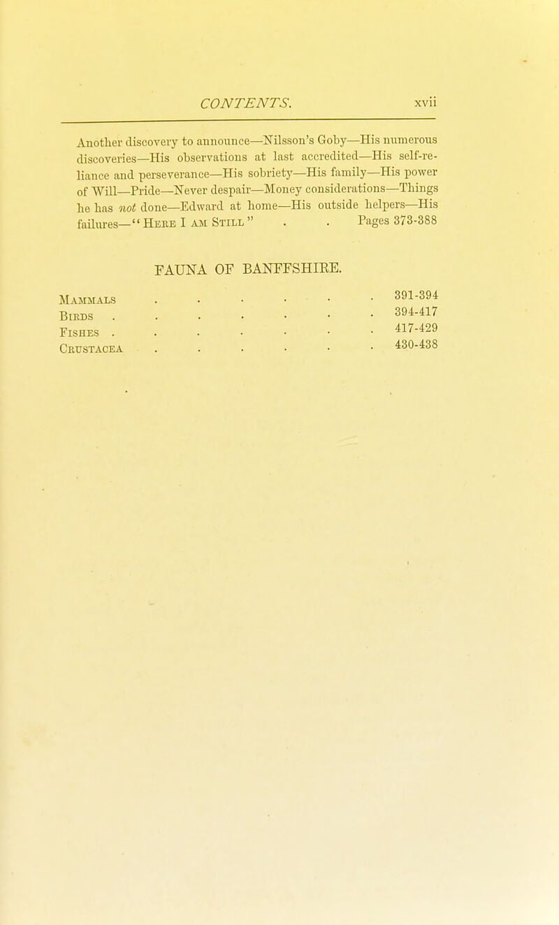 Another discovery to aunounce—Nilsson's Goby—His numerous discoveries—His observations at last accredited—His self-re- liance and perseverance—His sobriety—His family—His power of Will—Pride—Never despair—Money considerations—Things he has not done—Edward at home—His outside helpers—His failures— Heee I am Still Pages 373-388 FAUNA OF BANFFSHIEE. Mammals Birds Fishes . Crustacea 391-394 394-417 417-429 430-438