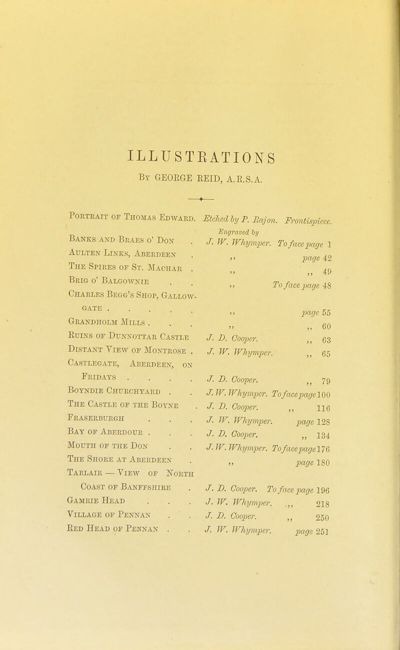 ILLUSTEATIONS By GEOEGE EEID, A.R.S.A. POETEAIT OF ThOMAS EdWAED. Banks and Braes o' Don Attlten Links, Aberdeen The Spires of St. Machae . Brig o' Balgoavnie Charles Begg's Shop, Gallow- GATE Geandholm Mills . KuiNs or DuNNOTTAR Castle Distant View of Montrose . Castlegate, Aberdeen, on Feidays .... Boyndie Chhechyaed . The Castle of the Boyne Fraseebuegh Bay of Aberdoue . Mouth of the Don The Shore at Aberdeen Tarlaie — View of Forth Coast of Banffshire Gameie Head Village of Pennan Eed Head of Pennan . Etched hij P. Rajon. Frontisincce. Engraved hy J.W. Whympcr. To face page 1 )! IMge 42 „ 49 >) To face page 48 ;i page 55 „ 60 B. Cooper. 03 J. W. Whynvper. 65 J. D. Cooper. 79 J. W. Whyin2}er. TofacepagelOO J. D. Cooper. ne J. W. Whympcr. page 128 J. D. Cooper. „ 134 J. W. JVliymper. TofacepageVi^ >, page 180 J. JD. Cooper. To face imge l^Q J. TV. Whymjicr. .,, 218 /. D. Cooper. „ 250 J. TV. TVhymjKr. page 251