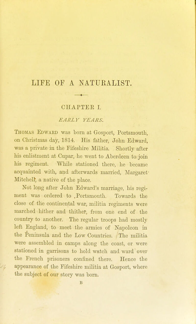 LIFE OF A NATURALIST. —♦— CHAPTEE 1. EARLY YEARS. Thomas Edward was born at GosiDort, Portsmouth, on Christmas day, 1814. His father, John Edward, was a private in the Eifeshire Militia. Shortly after his enlistment at Cupar, he went to Aberdeen to join his regiment. While stationed there, he became acquainted with, and afterwards married, Margaret' Mitchelb, a native of the place. ISTot long after John Edward's marriage, his regi- ment was ordered to .Portsmouth. Towards the close of the continental war, militia regiments were marched hither and thithef, from one end of the country to another. The regular troops had mostly left England, to meet the armies of Napoleon in the i*eninsula and the Low Countries. / The militia were assembled in camps along the coast, or were stationed in garrisons to hold watch and ward'over the French prisoners confined there. Hence the appearance of the Eifeshire militia at Gosport, where the subject of our story was born. B
