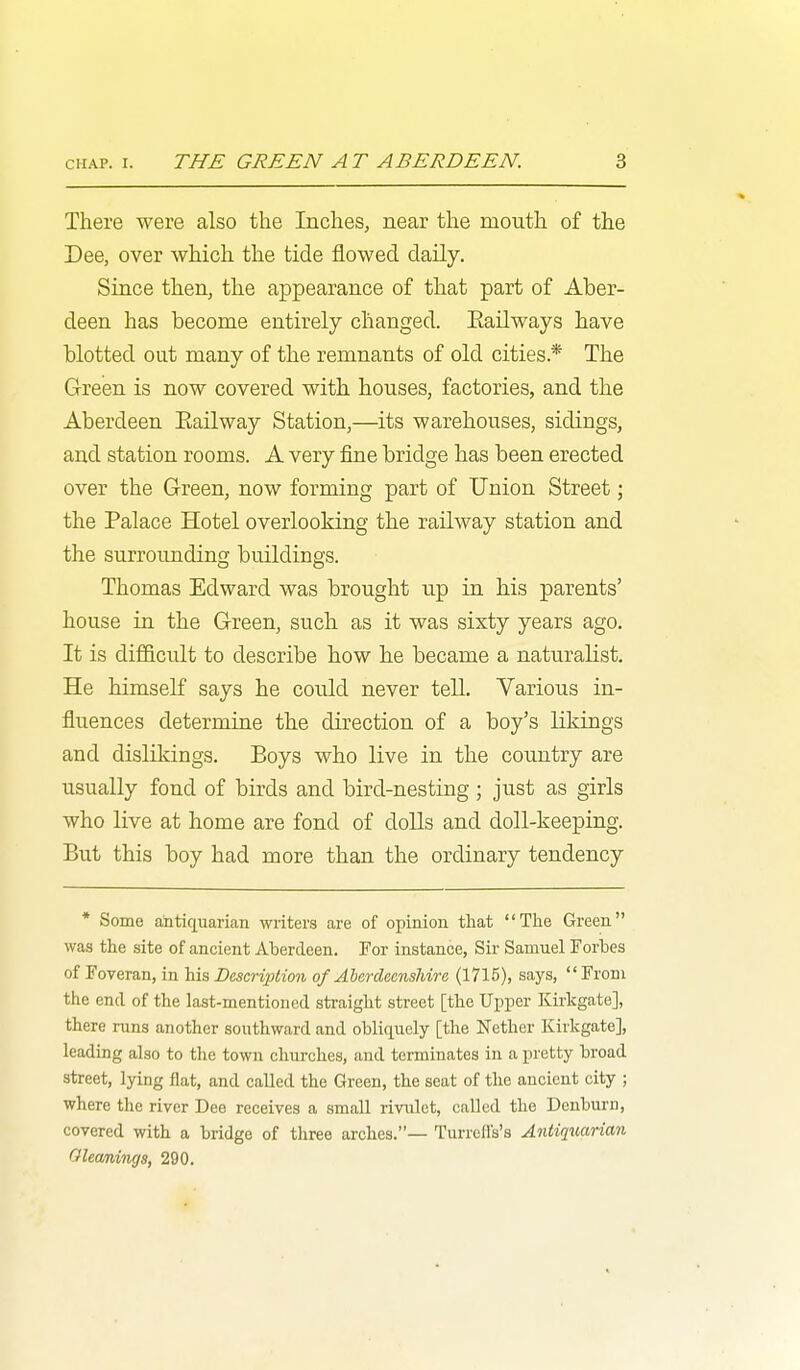 There were also the Inches, near the mouth of the Dee, over which the tide flowed daily. Since then, the appearance of that part of Aber- deen has become entirely changed. Eailways have blotted out many of the remnants of old cities.* The Green is now covered with houses, factories, and the Aberdeen Eailway Station,—its warehouses, sidings, and station rooms. A very fine bridge has been erected over the Green, now forming part of Union Street; the Palace Hotel overlooking the railway station and the surroimding buildings. Thomas Edward was brought up in his parents' house in the Green, such as it was sixty years ago. It is difficult to describe how he became a naturalist. He himself says he could never tell. Various in- fluences determine the direction of a boy's likings and dislikings. Boys who live in the country are usually fond of birds and bird-nesting; just as girls who live at home are fond of dolls and doll-keeping. But this boy had more than the ordinary tendency * Some antiquarian writers are of opinion that The Green was the site of ancient Aberdeen. For instance, Sir Samuel Forbes of Foveran, in his Descri2}iion of Aberdeenshire (1715), says, From the end of the last-mentioned straight street [the Upper Kirkgate], there runs another southward and obliquely [the Nether Kirkgate], leading also to the town churches, and tei-minates in a pretty broad street, lying flat, and called the Green, the seat of the ancient city ; where the river Dee receives a small rivulet, called the Denburn, covered with a bridge of three arches.— Turrell's's Antiquarian Oleamings, 290.