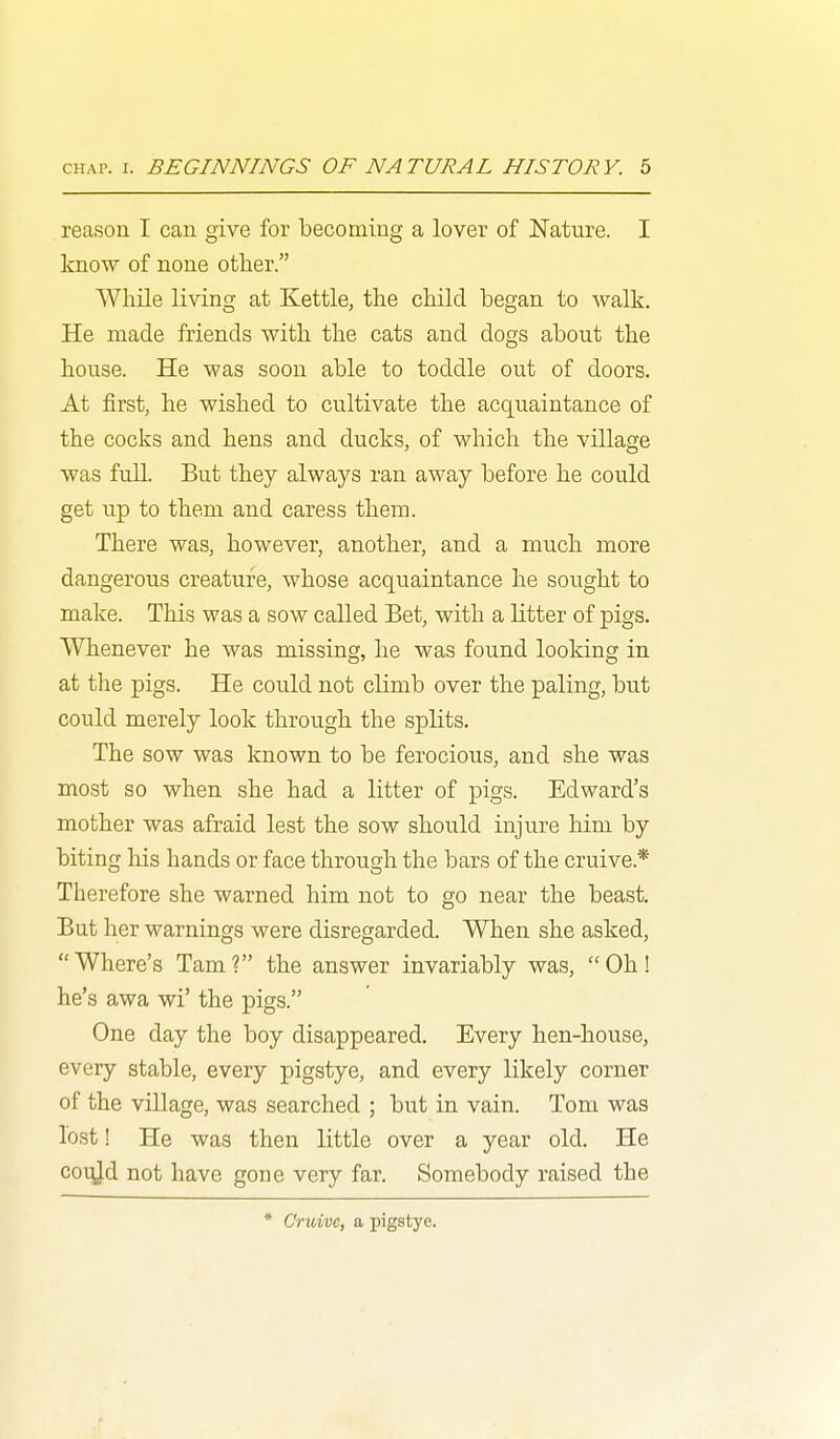 reason I can give for becoming a lover of Nature. I know of none other. While living at Kettle, the child began to walk. He made friends with the cats and dogs about the house. He was soon able to toddle out of doors. At first, he wished to cultivate the acquaintance of the cocks and hens and ducks, of which the village was full. But they always ran away before he could get up to them and caress them. There was, however, another, and a much more dangerous creature, whose acquaintance he sought to make. This was a sow called Bet, with a litter of pigs. Whenever he was missing, he was found looking in at the pigs. He could not climb over the paling, but could merely look through the splits. The sow was known to be ferocious, and she was most so when she had a litter of pigs. Edward's mother was afraid lest the sow should injure him by biting his hands or face through the bars of the cruive.* Therefore she warned him not to go near the beast. But her warnings were disregarded. When she asked, Where's Tarn? the answer invariably was, Oh! he's awa wi' the pigs. One day the boy disappeared. Every hen-house, every stable, every pigstye, and every likely corner of the village, was searched ; but in vain. Tom was lost! He was then little over a year old. He coiy.d not have gone very far. Somebody raised the * Cruive, a pigstye.