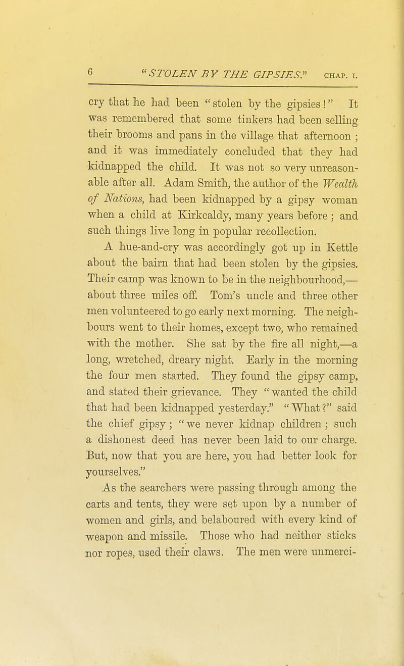 STOLEN BY THE GIPSIES. chap. t. cry that he had been  stolen by the gipsies ! It was remembered that some tinkers had been selling their brooms and pans in the village that afternoon ; and it was immediately concluded that they had kidnapped the child. It was not so very unreason- able after aU. Adam Smith, the author of the Wealth of Nations, had been kidnapped by a gipsy woman when a child at Earkcaldy, many years before ; and such things live long in popular recollection. A hue-and-cry was accordingly got up in Kettle about the bairn that had been stolen by the gipsies. Their camp was known to be in the neighbourhood,— about three miles off. Tom's uncle and three other men volunteered to go early next morning. The neigh- bours went to their homes, except two, who remained with the mother. She sat by the fire all night,—a long, wretched, dreary night. Early in the morning the four men started. They found the gipsy camp, and stated their grievance. They  wanted the child that had been kidnapped yesterday. What? said the chief gipsy;  we never kidnap children ; such a dishonest deed has never been laid to our charge. But, now that you are here, you had better look for yourselves. As the searchers were passing through among the carts and tents, they were set upon by a number of women and girls, and belaboured with every kind of weapon and missile. Those who had neither sticks nor ropes, used their claws. The men were unmerci-