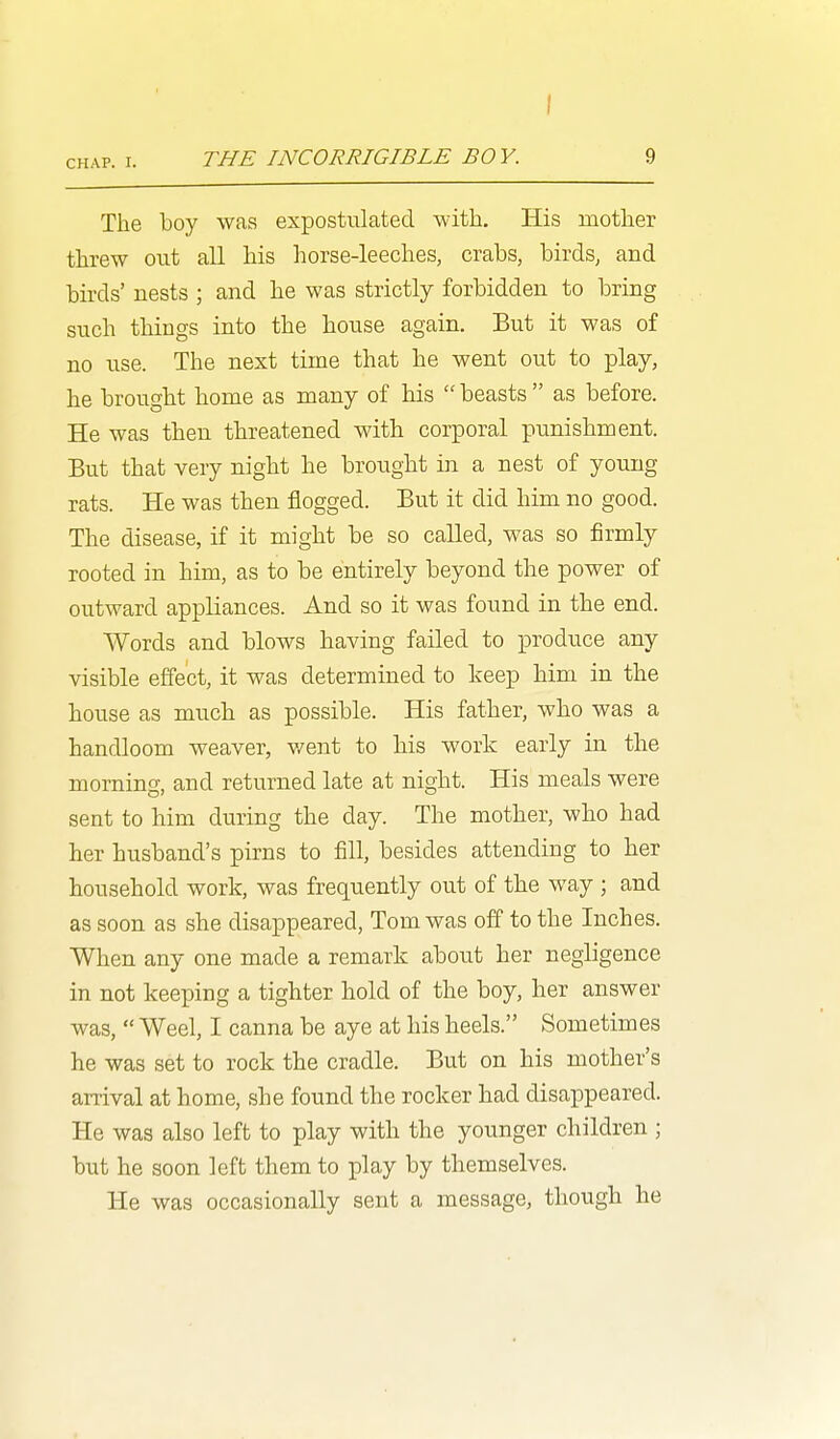 THE INCORRIGIBLE BO Y. 9 The boy was expostulated -with. His motlier threw out all his horse-leeches, crabs, birds, and birds' nests ; and he was strictly forbidden to bring such things into the house again. But it was of no use. The next time that he went out to play, he brought home as many of his  beasts  as before. He was then threatened with corporal punishment. But that very night he brought in a nest of young rats. He was then flogged. But it did him no good. The disease, if it might be so called, was so firmly rooted in him, as to be entirely beyond the power of outward appliances. And so it was found in the end. Words and blows having failed to produce any visible effect, it was determined to keep him in the house as much as possible. His father, who was a handloom weaver, v/ent to his work early in the morning, and returned late at night. His meals were sent to him during the day. The mother, who had her husband's pirns to fill, besides attending to her household work, was frequently out of the way ; and as soon as she disappeared, Tom was off to the Inches. When any one made a remark about her negligence in not keeping a tighter hold of the boy, her answer was,  Weel, I canna be aye at his heels. Sometimes he was set to rock the cradle. But on his mother's arrival at home, she found the rocker had disappeared. He was also left to play with the younger children ; but he soon left them to play by themselves. He was occasionally sent a message, though he