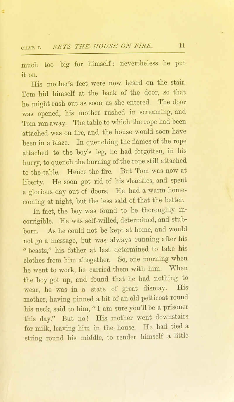 much too big for himself: nevertheless he put it on. His mother's feet were now heard on the stair. Tom hid himself at the back of the door, so that he might rush out as soon as she entered. The door was opened, his mother rushed in screaming, and Tom ran away. The table to which the rope had been attached was on fire, and the house would soon have been in a blaze. In quenching the flames of the rope attached to the boy's leg, he had forgotten, in his hurry, to quench the burning of the rope still attached to the table. Hence the fire. But Tom was now at liberty. He soon got rid of his shackles, and spent a glorious day out of doors. He had a warm home- coming at night, but the less said of that the better. In fact, the boy was found to be thoroughly in- corrigible. He was self-wilLed, determined, and stub- born. As he could not be kept at home, and would not go a message, but was always running after his  beasts, his father at last determined to take his clothes from him altogether. So, one morning when he went to work, he carried them with him. When the boy got up, and found that he had nothing to wear, he was in a state of great dismay. His mother, having pinned a bit of an old petticoat round his neck, said to him,  I am sure you'll be a prisoner this day. But no! His mother went downstairs for milk, leaving him in the house. He had tied a string round his middle, to render himself a little