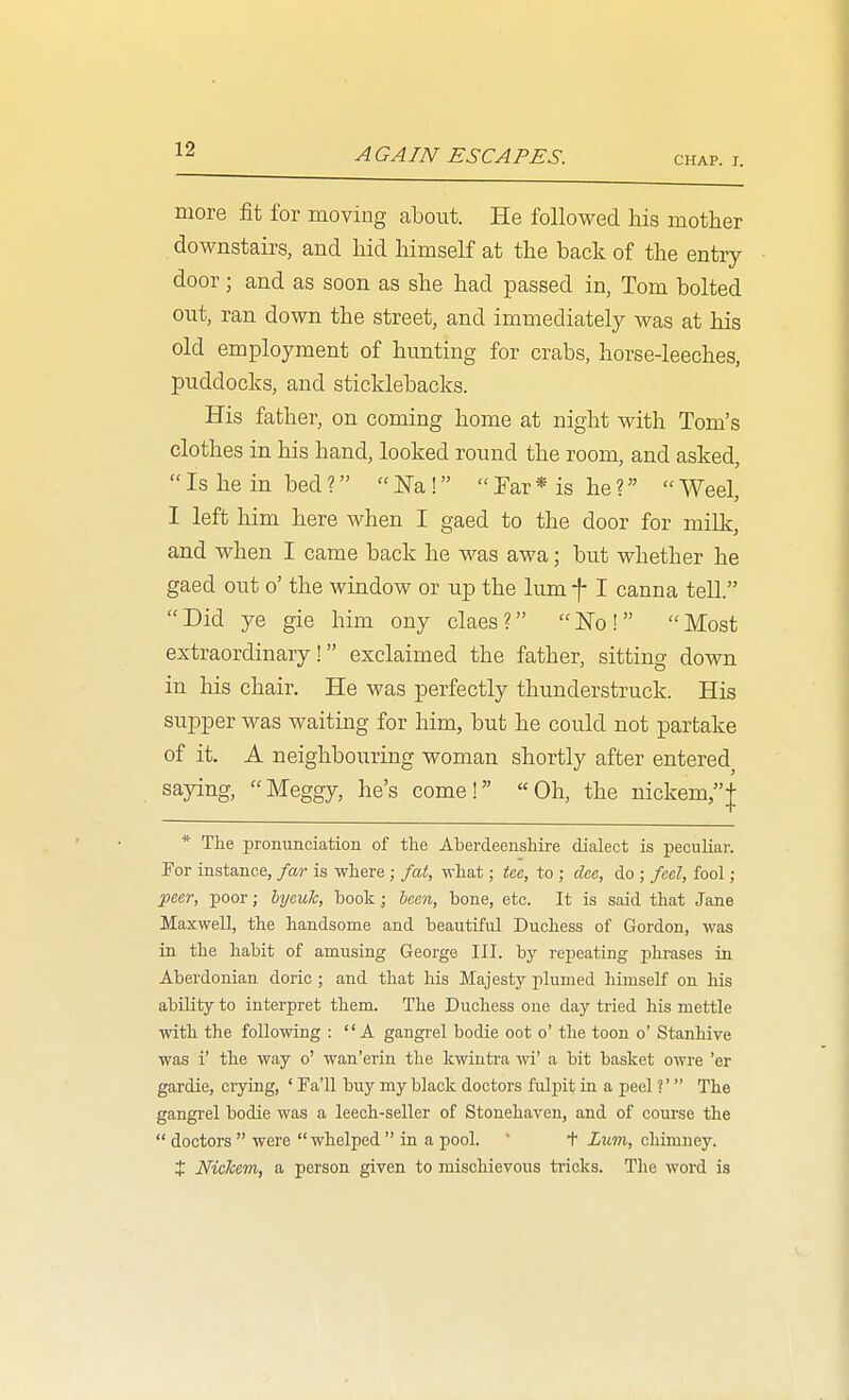 AGAIN ESCAPES. CHAP. I. more fit for moving about. He followed Ms mother downstairs, and hid himself at the back of the entry door; and as soon as she had passed in, Tom bolted out, ran down the street, and immediately was at his old employment of hunting for crabs, horse-leeches, puddocks, and sticklebacks. His father, on coming home at night with Tom's clothes in his hand, looked round the room, and asked,  Is he in bed ?  ^-a!  Far * is he ?  Weel, I left him here when I gaed to the door for milk, and when I came back he was awa; but whether he gaed out o' the window or up the lum f I canna tell. Did ye gie him ony claes? ISTo! Most extraordinary! exclaimed the father, sitting down in his chair. He was perfectly thunderstruck. His supper was waiting for him, but he could not partake of it. A neighbouring woman shortly after entered saying, Meggy, he's come! Oh, the nickem,| * The pronunciation of the Aberdeenshire dialect is peculiar. For instance, far is where ; fat, what; Ue, to ; dee, do ; feel, fool; j)cer, poor; Ujeuk, book; been, bone, etc. It is said that Jane Maxwell, the handsome and beautiful Duchess of Gordon, was in the habit of amusing George III. by repeating phrases in Aberdonian doric ; and that his Majesty plumed himself on his ability to interpret them. The Duchess one day tried his mettle with the following : A gangrel bodie oot o' the toon o' Stanhive was i' the way o' wan'erin the kwinti-a wi' a bit basket owre 'er gardie, crying, ' Fa'll buy my black doctors fulpit in a peel V  The gangrel bodie was a leech-seller of Stonehaven, and of course the  doctors  were  whelped  in a pool. ' t Lum, chimney. t NicTcem, a person given to mischievous tricks. The word is