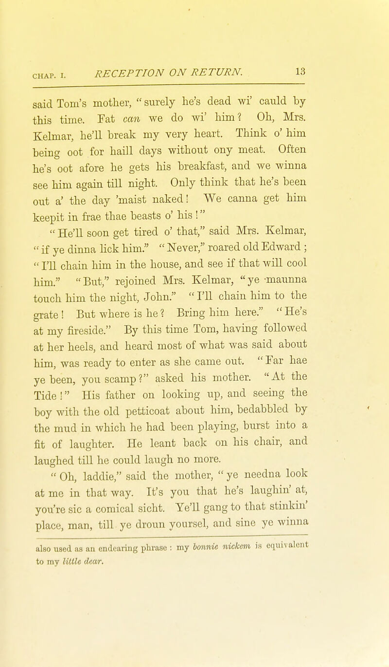 said Tom's mother,  surely he's dead wi' cauld by this time. Fat can we do wi' himi Oh, Mrs. Kelmar, he'll break my very heart. Think o' him being oot for haill days without ony meat. Often he's oot afore he gets his breakfast, and we winna see him again till night. Only think that he's been out a' the day 'maist naked! We canna get him keepit in frae thae beasts o' his !  He'll soon get tired o' that, said Mrs. Kelmar,  if ye dinna hck him.  Never, roared old Edward ;  I'll chain him in the house, and see if that will cool him.  But, rejoined Mrs. Kelmar,  ye -maunna touch him the night, John,  I'll chain him to the grate ! But where is he ? Bring him here.  He's at my fireside. By this time Tom, having followed at her heels, and heard most of what was said about him, was ready to enter as she came out.  Tar hae ye been, you scamp? asked his mother. At the Tide ! His father on looking up, and seeing the boy with the old petticoat about him, bedabbled by the mud in which he had been playing, burst into a fit of laughter. He leant back on his chair, and laughed tiU he could laugh no more.  Oh, laddie, said the mother,  ye needna look at me in that way. It's you that he's laughin' at, you're sic a comical sicht. Ye'U gang to that stinkin' place, man, till ye droun yoursel, and sine ye winna also used as an endearing phrase : my honnic, nickevi i.s eqiiiv to my little dear.