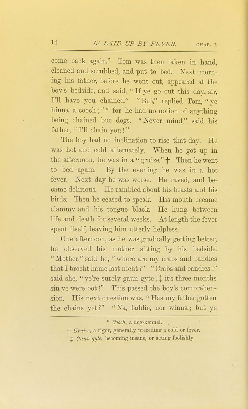 IS LAID UP BY FEVER. chap. i. come back again. Tom was then taken in hand, cleaned and scrubbed, and put to bed. ISText morn- ing his father, before he went out, appeared at the boy's bedside, and said,  If ye go out this day, sir, I'll have you chained.  But, replied Tom,  ye hinna a cooch ; * for he had no notion of anything being chained but dogs. JSTever mind, said his father,  I'll chain you! The boy had no inclination to rise that day. He was hot and cold alternately. When he got up in the afternoon, he was in a  gruize. -f- Then he went to bed again. By the evening he was in a hot fever. JSText day he was worse. He raved, and be- came delirious. He rambled about his beasts and his birds. Then he ceased to speak. His mouth became clammy and his tongue black. He hung between life and death for several weeks. At length the fever spent itself, leaving him utterly helpless. One afternoon, as he was gxaduaUy getting better, he observed his mother sitting by his bedside.  Mother, said he,  where are my crabs and bandies that I brocht hame last nicht ?  Crabs and bandies ! said she,  ye're surely gaun gyte ; % it's three months sin ye were oot! This passed the boy's comprehen- sion. His next question was,  Has my father gotten the chains yet? Na, laddie, nor winna; but ye * Cooch, a dog-kennel, t Gndze, a rigor, generally preceding a cold or feyer. X Oaun gyte, becoming insane, or acting foolislily