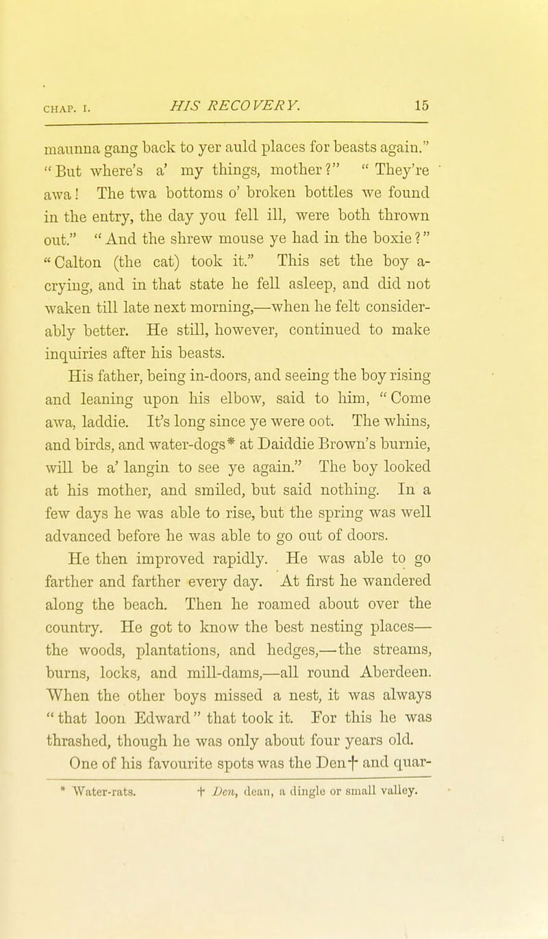 maunna gang back to yer auld places for beasts again. But Where's a' my things, mother? They're awa! The twa bottoms o' broken bottles we found in the entry, the day you fell ill, were both thrown out.  And the shrew mouse ye had in the boxie ? Calton (the cat) took it. This set the boy a- crying, and in that state he fell asleep, and did not waken till late next morning,—when he felt consider- ably better. He still, however, continued to make inquiries after his beasts. His father, being in-doors, and seeing the boy rising and leaning upon his elbow, said to him, Come awa, laddie. It's long since ye were oot. The whins, and birds, and water-dogs* at Daiddie Brown's burnie, will be a' langin to see ye again. The boy looked at his mother, and smiled, but said nothing. In a few days he was able to rise, but the spring was well advanced before he was able to go out of doors. He then improved rapidly. He was able to go farther and farther every day. At first he wandered along the beach. Then he roamed about over the country. He got to know the best nesting places— the woods, plantations, and hedges,—the streams, burns, locks, and mill-dams,—all round Aberdeen. When the other boys missed a nest, it was always  that loon Edward  that took it. For this he was thrashed, though he was only about four years old. One of his favourite spots was the Den-f- and quar- * Water-rats. + Den, clean, a dingle or small valley.