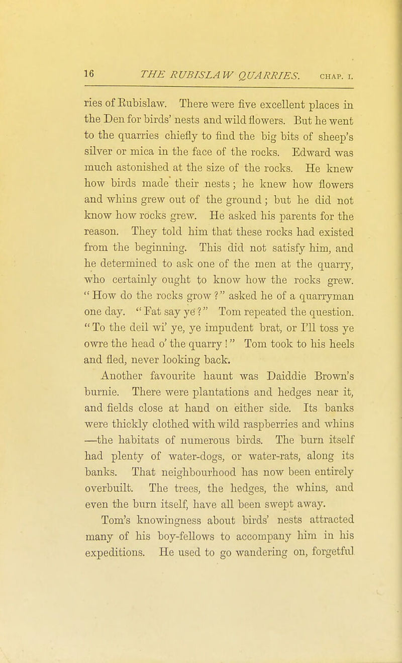 THE RUB IS LAW QUARRIES. CHAP. I. ries of Eubislaw. There were five excellent places in tlie Den for birds' nests and wild flowers. But lie went to the quarries chiefly to find the big bits of shee^D's silver or mica in the face of the rocks. Edward was much astonished at the size of the rocks. He knew how birds made their nests; he knew how flowers and whins grew out of the ground ; but he did not know how rocks grew. He asked his parents for the reason. They told him that these rocks had existed from the beginning. This did not satisfy him, and he determined to ask one of the men at the quarry, who certainly ought to know how the rocks grew.  How do the rocks grow ? asked he of a quarryman one day.  Fat say ye' ? Tom repeated the question.  To the deil wi' ye, ye impudent brat, or I'll toss ye owre the head o' the quarry! Tom took to his heels and fled, never looking back. Another favourite haunt was Daiddie Brown's burnie. There were plantations and hedges near it, and fields close at hand on either side. Its banks were thickly clothed with wild raspberries and Avhins —the habitats of numerous birds. The burn itself had plenty of water-dogs, or water-rats, along its banks. That neighbourhood has now been entirely overbuilt. The trees, the hedges, the whins, and even the burn itself, have aU been swept away. Tom's knowingness about birds' nests attracted many of his boy-fellows to accompany him in his expeditions. He used to go wandering on, forgetful