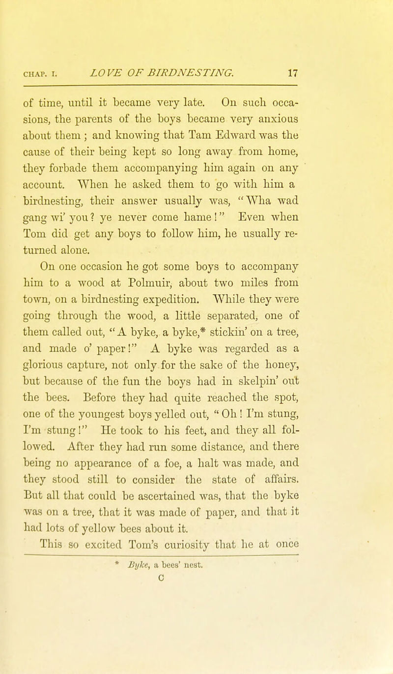 of time, until it became very late. On such occa- sions, the parents of the boys became very anxious about them ; and knowing that Tarn Edward was the cause of their being kept so long away from home, they forbade them accompanying him again on any account. When he asked them to go with him a birdnesting, their answer usually was, Wha wad gang wi' you ? ye never come hame ! Even when Tom did get any boys to follow him, he usually re- turned alone. On one occasion he got some boys to accompany him to a wood at Polmuir, about two miles from town, on a birdnesting expedition. While they were going through the wood, a little separated, one of them called out,  A byke, a byke,* stickin' on a tree, and made o' paper! A byke was regarded as a glorious capture, not only for the sake of the honey, but because of the fun the boys had in skelpin' out the bees. Before they had quite reached the spot, one of the youngest boys yelled out,  Oh! I'm stung, I'm stung! He took to his feet, and they all fol- lowed. After they had run some distance, and there being no appearance of a foe, a halt was made, and they stood still to consider the state of affairs. But all that could be ascertained was, that the byke was on a tree, that it was made of paper, and that it had lots of yellow bees about it. This so excited Tom's curiosity that he at once * Bylcc, a bees' nest. C