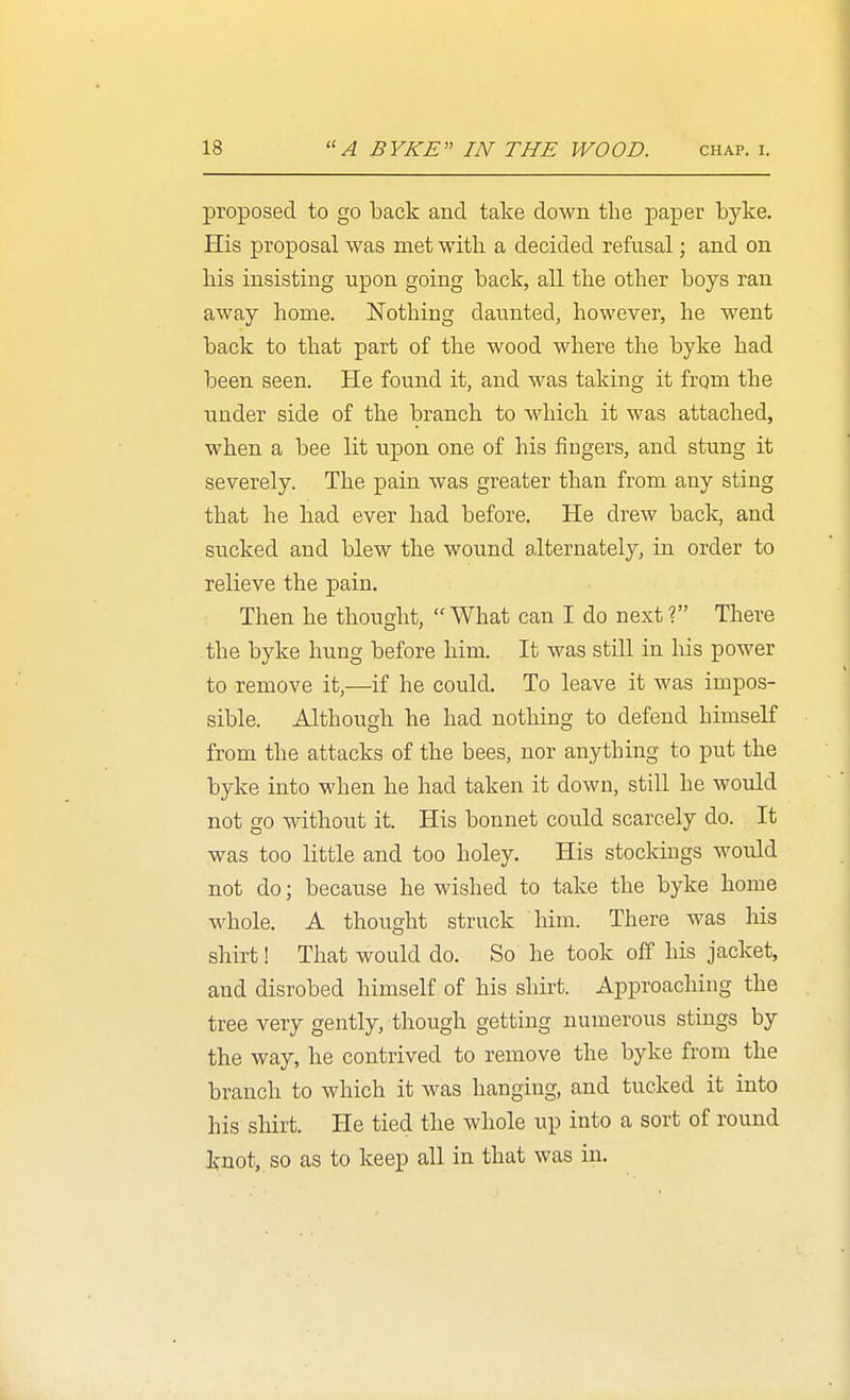 proposed to go back and take down the paper byke. His proposal was met with a decided refusal; and on his insisting upon going back, all the other boys ran away home. Nothing daunted, however, he went back to that part of the wood where the byke had been seen. He found it, and was taking it frqm the under side of the branch to which it was attached, when a bee lit upon one of his fingers, and stung it severely. The pain was greater than from any sting that he had ever had before. He drew back, and sucked and blew the wound alternately, in order to relieve the pain. Then he thought, What can I do next? There the byke hung before him. It was still in his power to remove it,—if he could. To leave it was impos- sible. Although he had nothing to defend himself from the attacks of the bees, nor anything to put the byke into when he had taken it down, still he would not go without it. His bonnet could scarcely do. It was too little and too holey. His stockings would not do; because he wished to take the byke home whole. A thought struck him. There was his shirt! That would do. So he took off his jacket, and disrobed himself of his shirt. Approaching the tree very gently, though getting numerous stings by the way, he contrived to remove the byke from the branch to which it was hanging, and tucked it into his shirt. He tied the whole up into a sort of round knot, so as to keep all in that was in.
