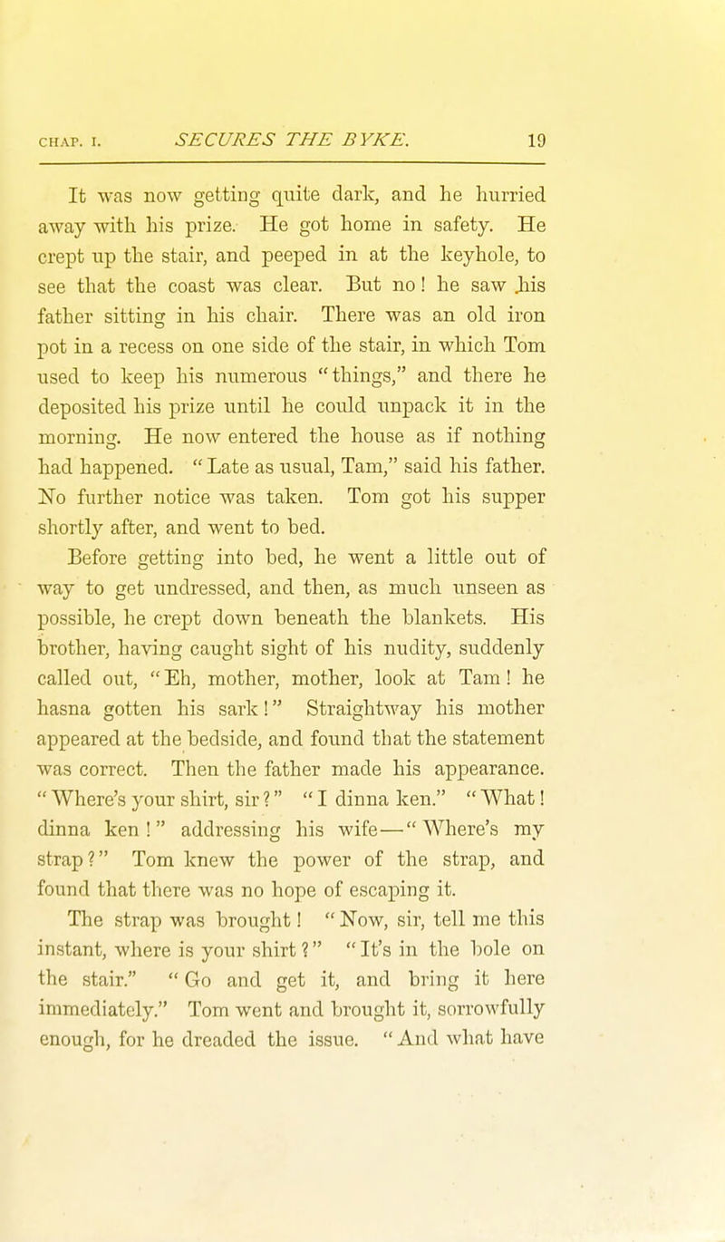 It was now getting quite dark, and he hurried away with his prize. He got home in safety. He crept np the stair, and peeped in at the keyhole, to see that the coast was clear. But no! he saw Jiis father sitting in his chair. There was an old iron pot in a recess on one side of the stair, in which Tom used to keep his numerous things, and there he deposited his prize until he could unpack it in the morning. He now entered the house as if nothing had happened.  Late as usual, Tam, said his father. No further notice was taken. Tom got his supper shortly after, and went to bed. Before getting into bed, he went a little out of way to get undressed, and then, as much unseen as possible, he crept down beneath the blankets. His brother, having caught sight of his nudity, suddenly called out,  Eh, mother, mother, look at Tam! he hasna gotten his sark! Straightway his mother appeared at the bedside, and found that the statement was correct. Then the father made his appearance.  Where's your shirt, sir? I dinna ken.  What! dinna ken! addressing his wife—Where's my strap? Tom knew the power of the strap, and found that there was no hope of escaping it. The strap was brought!  Now, sir, tell me this instant, where is your shirt ?  It's in the bole on the stair.  Go and get it, and bring it here immediately. Tom went and brought it, sorrowfully enough, for he dreaded the issue.  And what have