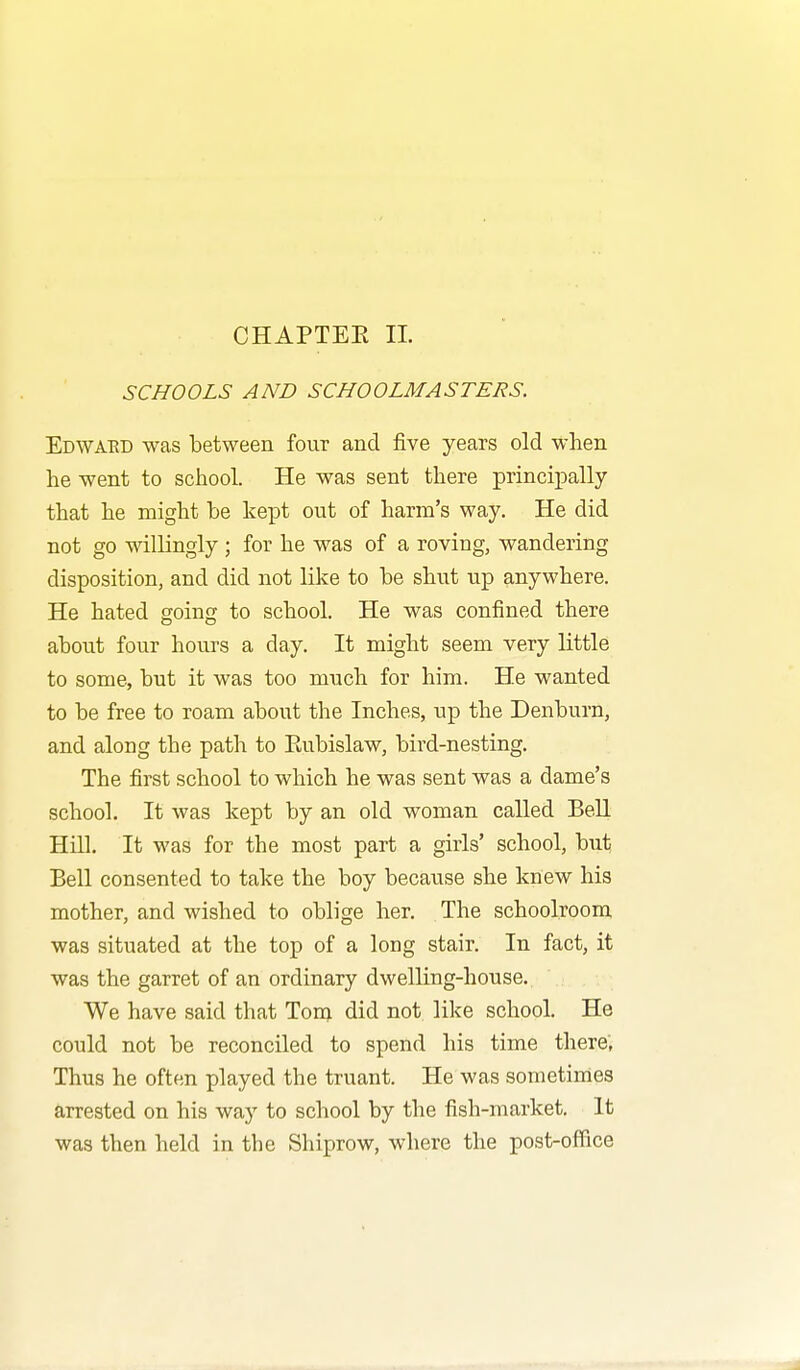 SCHOOLS AND SCHOOLMASTERS. Edwaed was between four and five years old when he went to school. He was sent there principally that he might be kept out of harm's way. He did not go willingly ; for he was of a roving, wandering disposition, and did not like to be shut up anywhere. He hated going to school. He was confined there about four hours a day. It might seem very little to some, but it was too much for him. He wanted to be free to roam about the Inches, up the Denburn, and along the path to Eubislaw, bird-nesting. The first school to which he was sent was a dame's school. It was kept by an old woman called Bell Hill. It was for the most part a girls' school, but Bell consented to take the boy because she knew his mother, and wished to oblige her. The schoolroom was situated at the top of a long stair. In fact, it was the garret of an ordinary dwelling-house. We have said that Tom did not like school. He could not be reconciled to spend his time there; Thus he often played the truant. He was sometimes arrested on his way to school by the fish-market. It was then held in the Shiprow, where the post-office