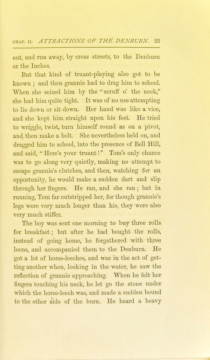 out, and run away, by cross streets, to the Denburn or the Inches. But that kind of truant-playing also got to be known ; and then grannie had to drag hini to school. When she seized him by the scruff o' the neck, she had him quite tight. It was of no use attempting to lie down or sit down. Her hand was like a vice, and she kept him straight upon his feet. He tried to wriggle, twist, turn himself round as on a pivot, and then make a bolt. She nevertheless held on, and dragged him to school, into the presence of Bell Hill, and said, Here's your truant! Tom's only chance was to go along very quietly, making no attempt to escape grannie's clutches, and then, watching for an opportunity, he would make a sudden dart and slip through her fingers. He ran, and she ran; but in running, Tom far outstripped her, for though grannie's legs were very much longer than his, they were also very much stiffer. The boy was sent one morning to buy three rolls for breakfast; but after he had bought the rolls, instead of going home, he forgathered with three loons, and accompanied them to the Denburn. He got a lot of horse-leeches, and was in the act of get- ting another when, looking in the water, he saw the reflection of grannie approaching. When he felt her fingers touching his neck, he let go the stone under which the horse-leech was, and made a sudden bound to the other side of the burn. He heard a heavy