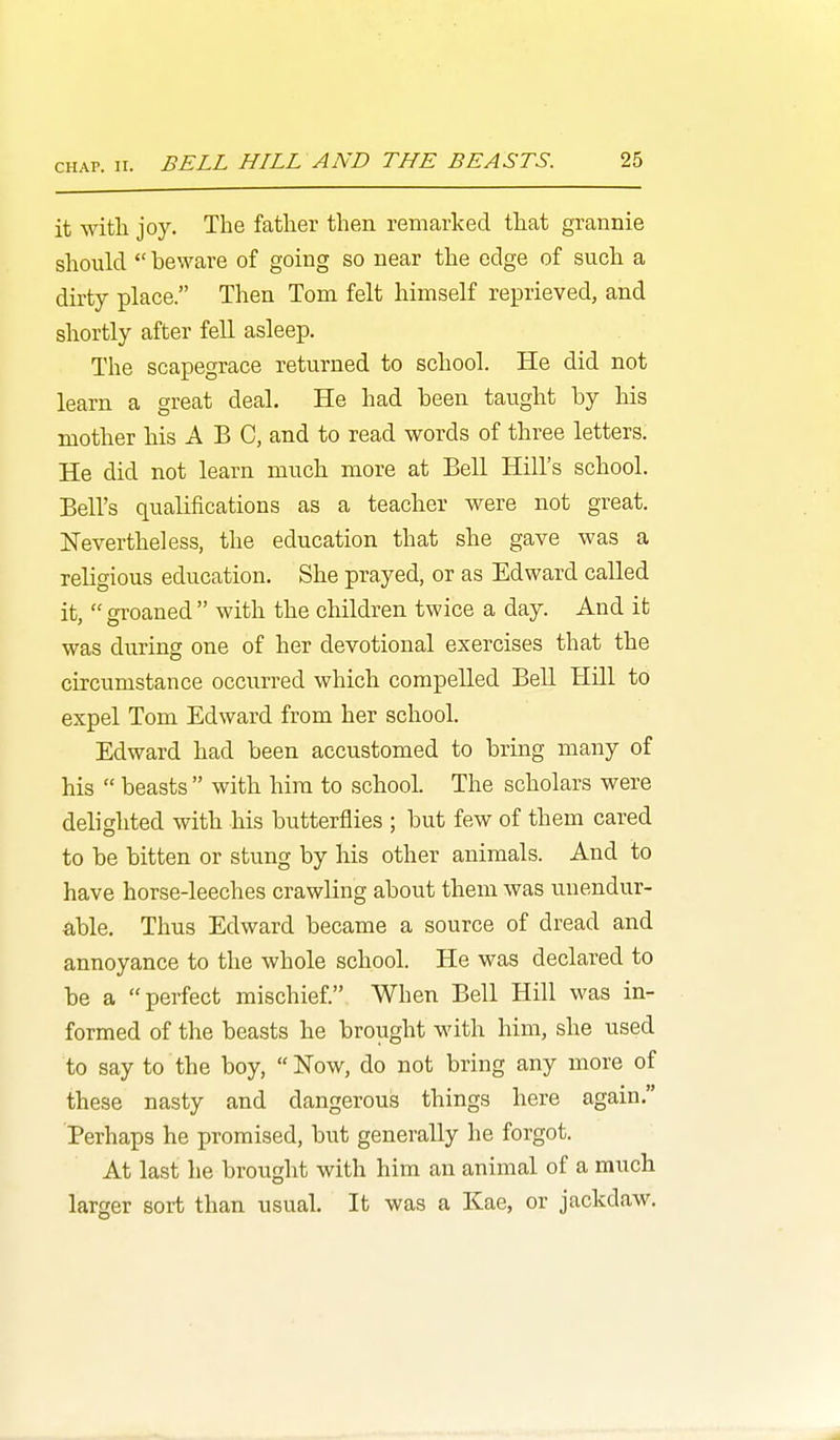 it with joy. The father then remarked that grannie should  beware of going so near the edge of such a dirty place. Then Tom felt himself reprieved, and shortly after fell asleep. The scapegrace returned to school. He did not learn a great deal. He had been taught by his mother his ABC, and to read words of three letters. He did not learn much more at Bell Hill's school. Bell's qualifications as a teacher were not great. Nevertheless, the education that she gave was a religious education. She prayed, or as Edward called it,  groaned  with the children twice a day. And it was during one of her devotional exercises that the circumstance occurred which compelled Bell Hill to expel Tom Edward from her school. Edward had been accustomed to bring many of his  beasts  with him to school. The scholars were delighted with his butterflies ; but few of them cared to be bitten or stung by his other animals. And to have horse-leeches crawling about them was unendur- able. Thus Edward became a source of dread and annoyance to the whole school. He was declared to be a perfect mischief. When Bell Hill was in- formed of the beasts he brought with him, she used to say to the boy, ITow, do not bring any more of these nasty and dangerous things here again. Perhaps he promised, but generally he forgot. At last he brought with him an animal of a much larger sort than usual. It was a Kae, or jackdaw.